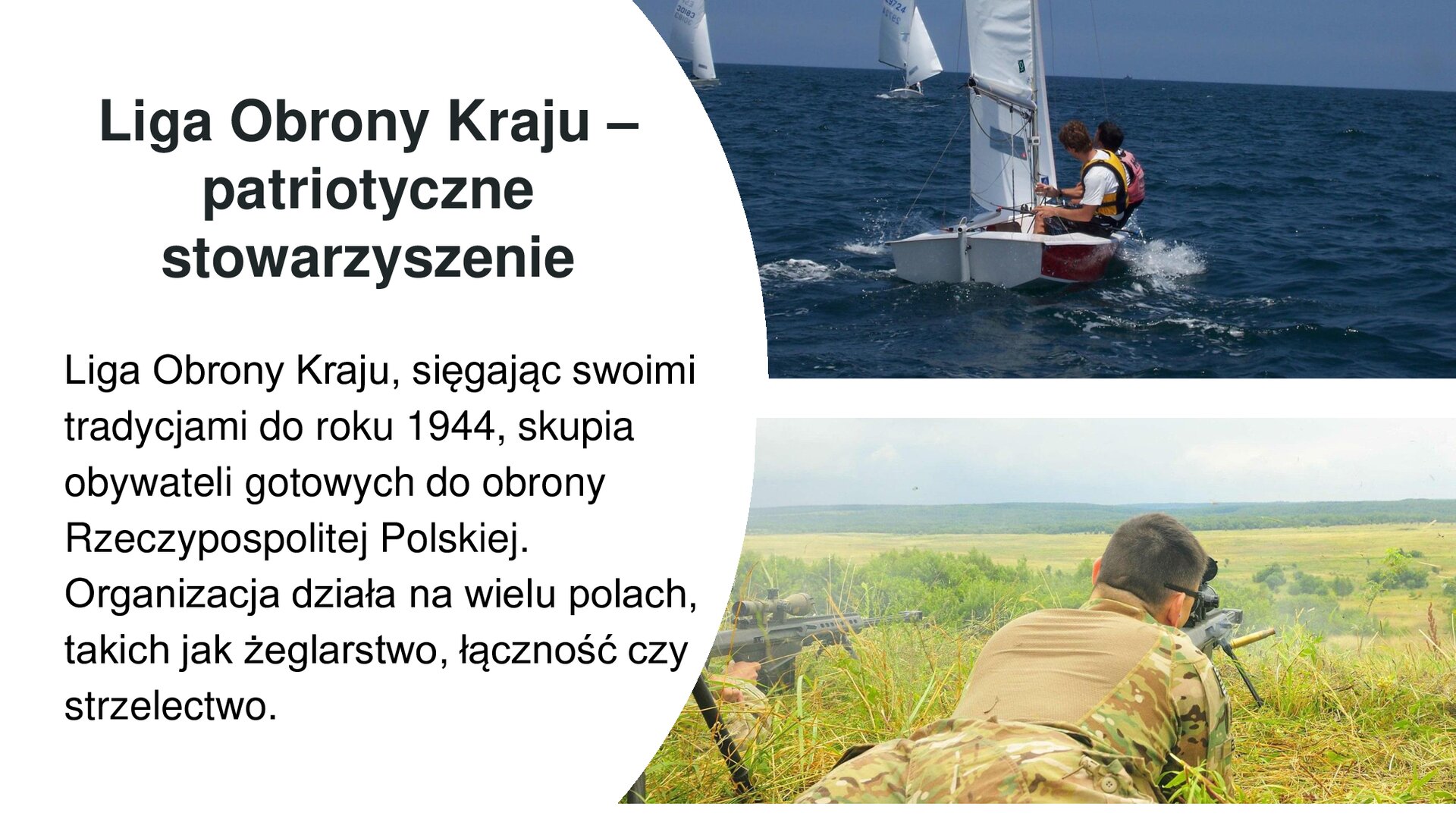Biały slajd. Z lewej strony tekst: „Liga Obrony Kraju - Liga Obrony Kraju, sięgając swoimi tradycjami do roku 1944, skupia obywateli gotowych do obrony Rzeczypospolitej Polskiej. Organizacja działa na wielu polach, takich jak żeglarstwo, łączność czy strzelectwo”. Obok, z prawej strony slajdu, dwa zdjęcia ustawione jedno pod drugim. Górne zdjęcie przedstawia małe, białe żaglówki, w których siedzą młodzi mężczyźni. W tle niebieskie morze. Dolne zdjęcie przedstawia mężczyznę w mundurze wojskowym, który leży na ziemi i strzela ze stojącej na ziemi broni. Wokół zielone pola i wzgórza.