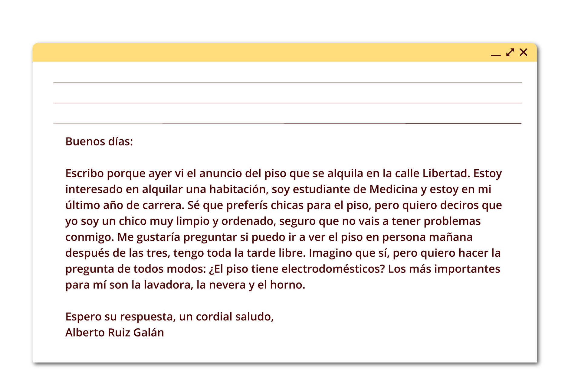 Ilustracja przedstawia e‑mail o następującej treści: Buenos días: Escribo porque ayer vi el anuncio del piso que se alquila en la calle Libertad. Estoy interesado en alquilar una habitación, soy estudiante de Medicina y estoy en mi último año de carrera. Sé que preferís chicas para el piso, pero quiero deciros que yo soy un chico muy limpio y ordenado, seguro que no vais a tener problemas conmigo. Me gustaría preguntar si puedo ir a ver el piso en persona mañana después de las tres, tengo toda la tarde libre. Imagino que sí, pero quiero hacer la pregunta de todos modos: ¿El piso tiene electrodomésticos? Los más importantes para mí son la lavadora, la nevera y el horno. Espero su respuesta, un cordial saludo, Alberto Ruiz Galán.