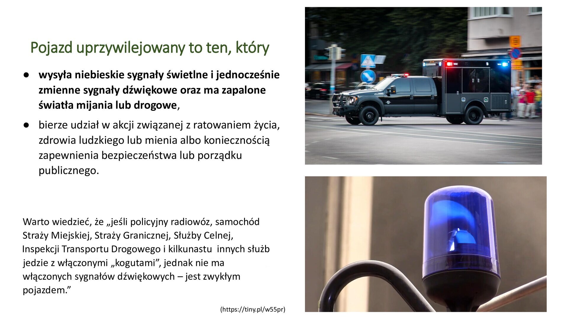 Biały slajd. Z lewej strony tekst: „Pojazd uprzywilejowany to ten, który: wysyła niebieskie sygnały świetlne i jednocześnie zmienne sygnały dźwiękowe oraz ma zapalone światła mijania lub drogowe; bierze udział w akcji związanej z ratowaniem życia, zdrowia ludzkiego lub mienia albo koniecznością zapewnienia bezpieczeństwa lub porządku publicznego. Warto wiedzieć, że 'jeśli policyjny radiowóz, samochód Straży Miejskiej, Straży Granicznej, Służby Celnej, Inspekcji Transportu Drogowego i kilkunastu innych służb jedzie z włączonymi 'kogutami;, jednak nie ma włączonych sygnałów dźwiękowych - jest zwykłym pojazdem'”. Obok dwa zdjęcia ustawione jedno pod drugim. Górne zdjęcie przedstawia czarny samochód, z tyłu którego znajduje się zabudowana przyczepka. Na jej bokach znajdują się niebieskie i czerwone światła. W tle budynek mieszkalny, ulica, znaki drogowe, ludzie i zielone drzewa. Dolne zdjęcie przedstawia niebieski kogut.