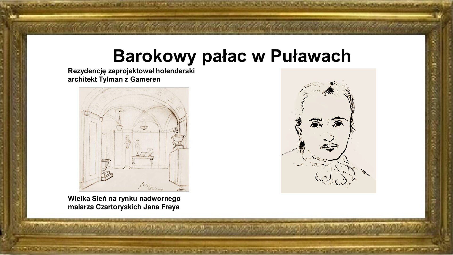 Slajd zawiera złotą ramkę. Na górze jest napis: Barokowy pałac w Puławach. Poniżej są dwa rysunkami. Jeden ukazuje autoportret Tylmana z  Gameren [czyt.: hamre]. Mężczyzna ma twarz dojrzałego mężczyzny z niewielkim wąsikiem pod nosem. Krótkie do karku włosy są zaczesane do tyłu. Tylman ma na sobie koszulę z żabotem. Jego podobiźnie towarzyszy napis: Rezydencję zaprojektował holenderski architekt Tylman z Gameren. Drugi rysunek jest autorstwa Jana Freya i ukazuje Wielką Sień pałacu. Sklepiona kolebkowo przestrzeń zawiera nisze z kamiennymi wazami oraz postumenty, na których znajdują się porcelanowe cacka i popiersia właścicieli. Z sufitu zwisają kryształowe żyrandole. Rycinie towarzyszy napis: Wielka Sień na rysunku nadwornego malarza Czartoryskich Jana Freya. 