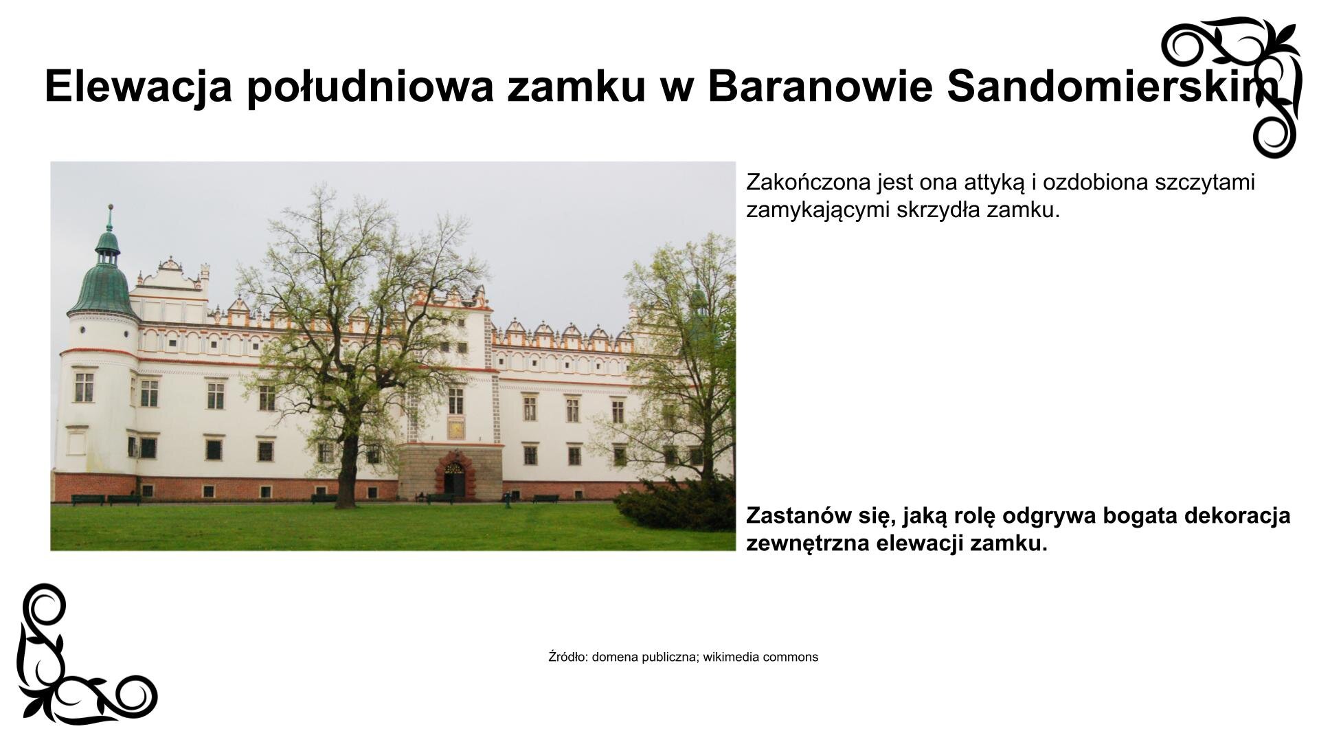Slajd przedstawia zdjęcie z widokiem na wejście do zamku od strony południowej. Elewację zamykają dwie okrągłe baszty mieszkalne z hełmami ozdobionymi latarniami. Fasada ma rytmicznie rozmieszczone na trzech kondygnacjach otwory i lekko niesymetrycznie ustawioną wieżę bramną. Zakończona jest od góry dwurzędową attyką grzebieniową i ozdobiona szczytami zamykającymi od wschodu i zachodu skrzydła zamku. Zdjęciu towarzyszy napis informacyjny: Elewacja południowa zamku w Baranowie Sandomierskim. Zakończona jest ona attyką i ozdobiona szczytami zamykającymi skrzydła zamku. Obok fotografii jest też zwrot w stronę ucznia: Zastanów się, jaką rolę odgrywa bogata dekoracja zewnętrzna elewacji zamku.