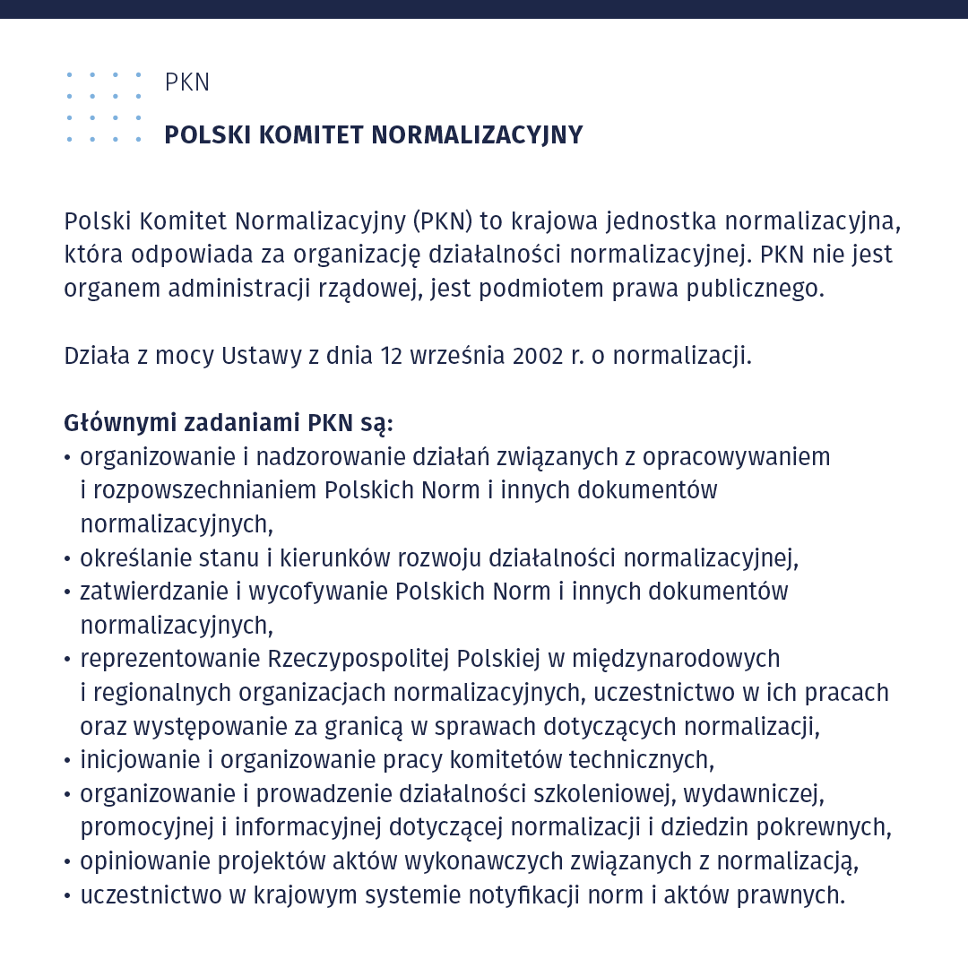 Plansza zatytułowana PKN - POLSKI KOMITET NORMALIZACYJNY. 
Polski Komitet Normalizacyjny (PKN) to krajowa jednostka normalizacyjna, która odpowiada za organizację działalności normalizacyjnej. PKN nie jest organem administracji rządowej, jest podmiotem prawa publicznego. Działa z mocy Ustawy z dnia 12 września 2002 r. o normalizacji. Głównymi zadaniami PKN są:
organizowanie i nadzorowanie działań związanych z opracowywaniem
i rozpowszechnianiem Polskich Norm i innych dokumentów normalizacyjnych, określanie stanu i kierunków rozwoju działalności normalizacyjnej, zatwierdzanie i wycofywanie Polskich Norm i innych dokumentów normalizacyjnych, reprezentowanie Rzeczy pospolitej Polskiej w międzynarodowych i regionalnych organizacjach normalizacyjnych, uczestnictwo w ich pracach oraz występowanie za granicą w sprawach dotyczących normalizacji,
inicjowanie i organizowanie pracy komitetów technicznych, 
organizowanie i prowadzenie działalności szkoleniowej, wydawniczej, promocyjnej i informacyjnej dotyczącej normalizacji i dziedzin pokrewnych, opiniowanie projektów aktów wykonawczych związanych z normalizacją, uczestnictwo w krajowym systemie notyfikacji norm i aktów prawnych. 