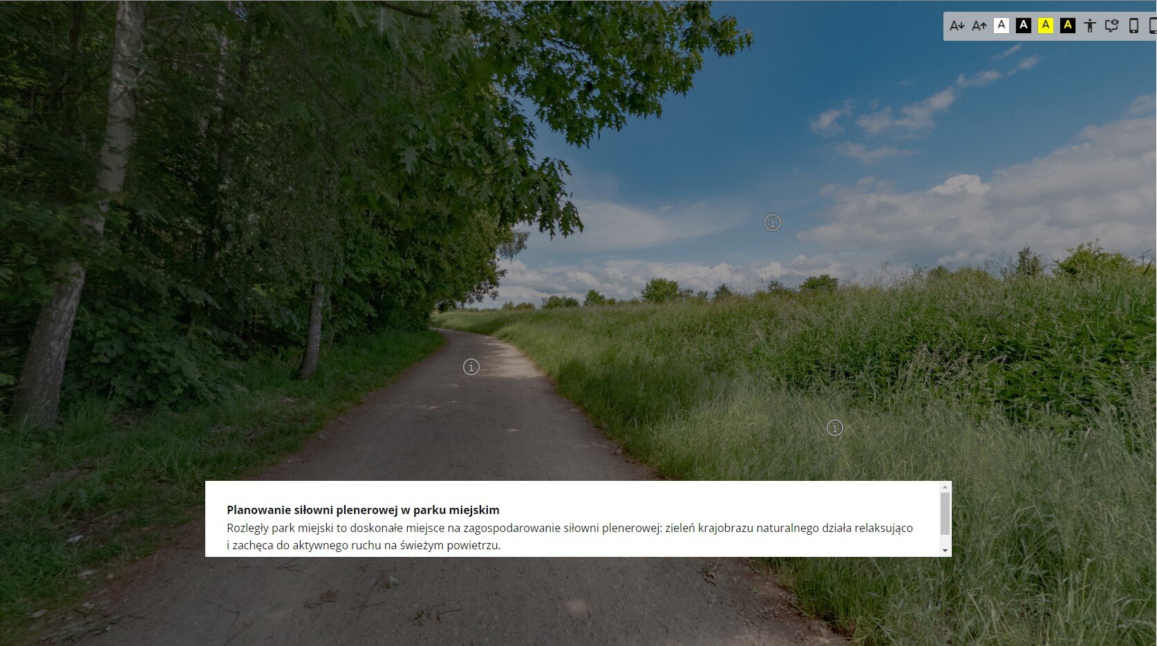 Ilustracja przedstawiająca przykładowy widok planszy głównej, od której rozpoczyna się wycieczka wirtualna. Przedstawia ona teren, na którym ma powstać siłownia terenowa w parku miejskim. Jest to zdjęcie drogi, którą z jednej strony otaczają drzewa, a z drugiej wysokie trawy. W miejscu nawierzchni oraz traw znajduje się symbol przedstawiający białe kółko z białym obramowaniem, wewnątrz którego umieszczona została litera „i”. Służy do wyświetlenia informacji na temat konkretnego obiektu na panoramie ogólnej. Na dole planszy głównej znajduje się białe pole w kształcie prostokąta. W nim umieszczone zostały informacje dotyczące planowania siłowni plenerowej w parku miejskim, czyli projektu, który ma powstać na zaprezentowanym terenie.