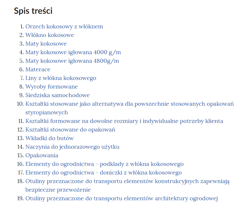 Grafika przedstawia spis treści galerii. W kolejnych wierszach tytuły rozdziałów: Jeden. Orzech kokosowy z włóknem. Dwa. Włókno kokosowe. Trzy. Maty kokosowe. Cztery. Maty kokosowe igłowana 4000 g/m. Pięć. Maty kokosowe igłowana 4800g/m. Sześć. Materace. Siedem. Liny z włókna kokosowego. Osiem. Wyroby formowane. Dziewięć. Siedziska samochodowe. Dziesięć. Kształtki stosowane jako alternatywa dla powszechnie stosowanych opakowań styropianowych. Jedenaście. Kształtki formowane na dowolne rozmiary i indywidualne potrzeby klienta. Dwanaście. Kształtki stosowane do opakowań. Trzynaście. Wkładki do butów. Czternaście. Naczynia do jednorazowego użytku. Piętnaście. Opakowania. Szesnaście. Elementy do ogrodnictwa - podkłady z włókna kokosowego. Siedemnaście. Elementy do ogrodnictwa - doniczki z włókna kokosowego. Osiemnaście. Otuliny przeznaczone do transportu elementów konstrukcyjnych zapewniają bezpieczne przewożenie. Dziewiętnaście. Otuliny przeznaczone do transportu elementów architektury ogrodowej.