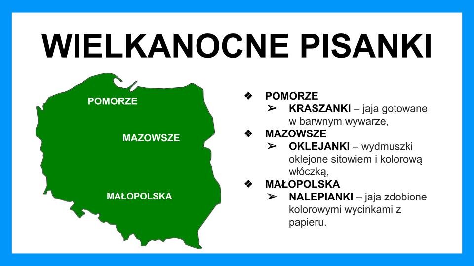 Slajd przedstawia czarne napisy oraz grafikę na białym tle z błękitną ramą na brzegach. Na górze znajduje się napis: "Wielkanocne pisanki". Poniżej, z lewej strony, znajduje się zielona mapa Polski, na której znajdują się trzy białe napisy: "Pomorze" na górze mapy, "Mazowsze" w centralnej części mapy, po prawej stronie oraz "Małopolska" na dole mapy. Z prawej strony znajdują się napisy: Pomorze: Kraszanki - jaja gotowane w barwnym wywarze. Mazowsze: Oklejanki - wydmuszki oklejone sitowiem i kolorową włóczką. Małopolska: Nalepianki - jaja zdobione kolorowymi wycinankami z papieru.
