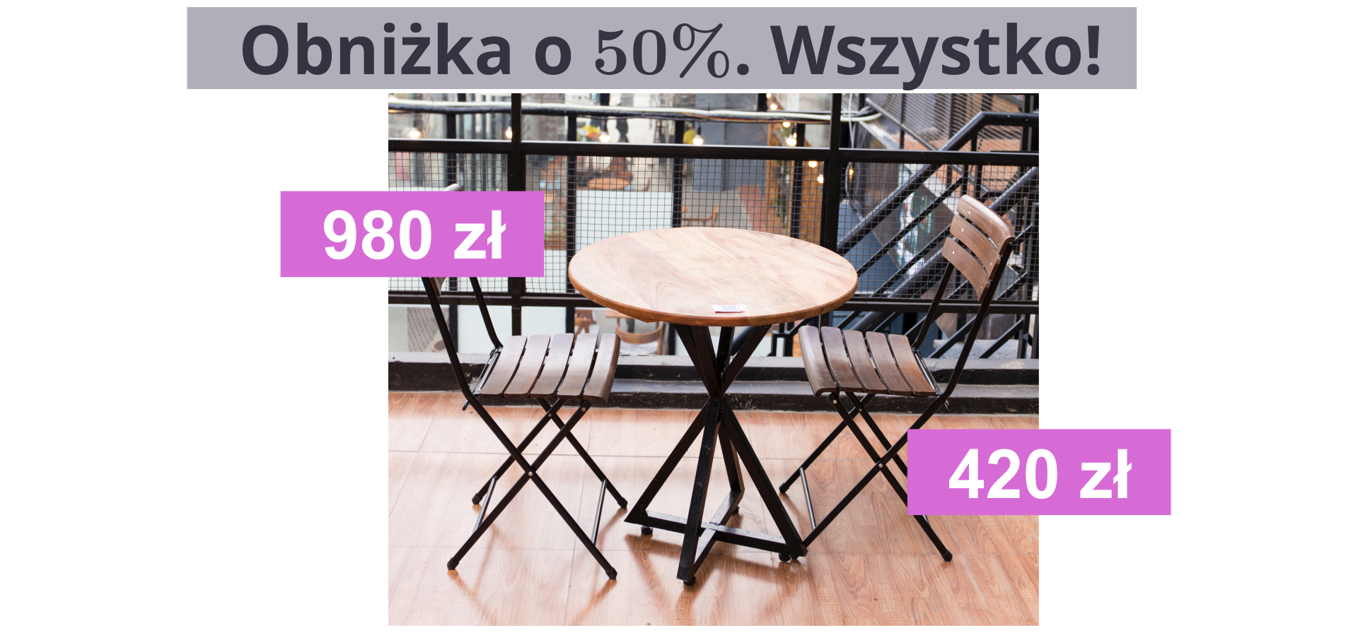 Ilustracja przedstawia stolik oraz dwa krzesła. Meble wykonane są z drewna z dodatkiem metalu. Nad zdjęciem, na szarym tle zapisano tekst: "Obniżka o 50%. Wszystko!". Na fotografii przedstawiono także ceny poszczególnych mebli. Krzesło kosztuje 420 zł, a stolik 980 zł.