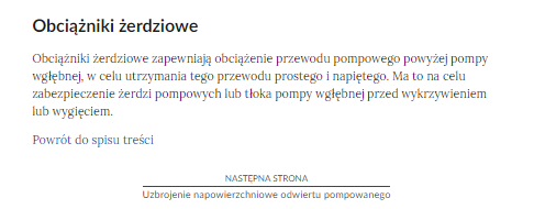 Na zdjęciu przedstawiono przykładowy widok fragmentu strony wraz z przyciskiem przenoszącym na następną stronę.Na górze zdjęcia znajduje się termin a pod nim umieszczona jest definicja. Przykładowo na zdjęciu terminem jest: obciążniki żerdziowe. Definicją: Obciążniki żerdziowe zapewniają obciążenie przewodu pompowanego powyżej pompy wgłębnej, w celu utrzymania tego przewodu prostego i napiętego. Ma to na celu zabezpieczenie żerdzi pompowych lub tłoka pompy wgłębnej przed wykrzywieniem lub wygięciem.Poniżej definicji znajduje się przycisk z niebieską treścią brzmiącą: powrót do spisu treści.Poniżej przycisku powrotu umieszczony jest kolejny przycisk. Na górze przycisku znajduje się tekst: następna strona. Poniżej niego znajduje się tytuł zasobu przykładowo: Uzbrojenie napowierzchniowe odwiertu pompowego. Pomiędzy obiema treściami narysowana jest czarna ciągła linia. 