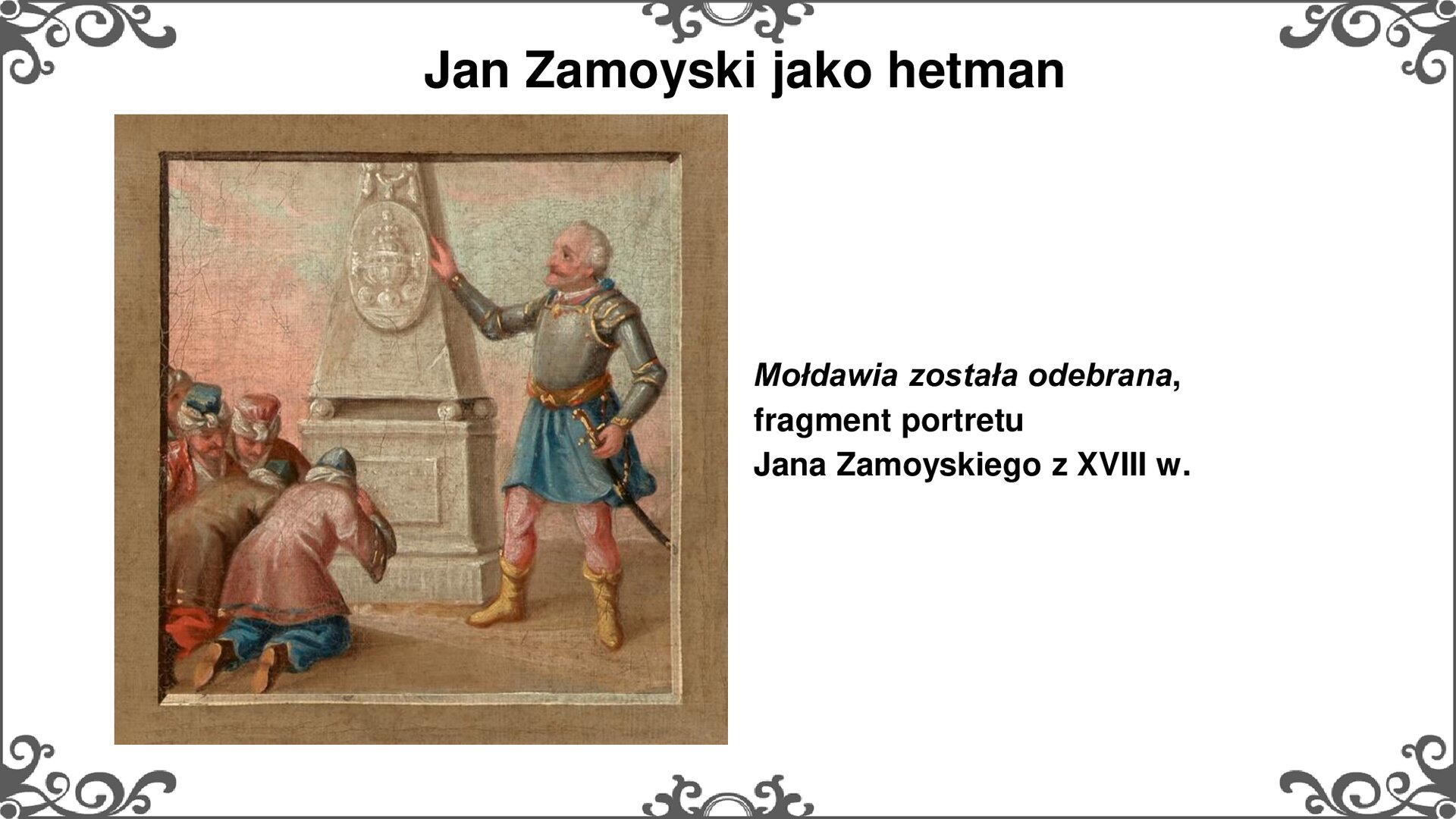 Slajd z ilustracją, będącą fragmentem nowożytnego portretu. Scena przedstawia Jana Zamoyskiego w pancerzu, spod którego do kolan opada długa szata, oprócz tego nosi różowe spodnie i wysokie, skórzane buty. Prawą dłoń opiera na obelisku w centrum, lewą zaś podtrzymuje rękojeść szabli u pasa. Przed obeliskiem klęczą Mołdawianie, oddający hołd zwycięzcy. tytuł slajdu: Jan Zamoyski jako hetman. Tekst po prawej stronie slajdu: Mołdawia została odebrana, fragment portretu Jana Zamoyskiego z XVIII w. Ornament zdobiący slajd w narożniku i pośrodku dłuższego boku prostokąta.