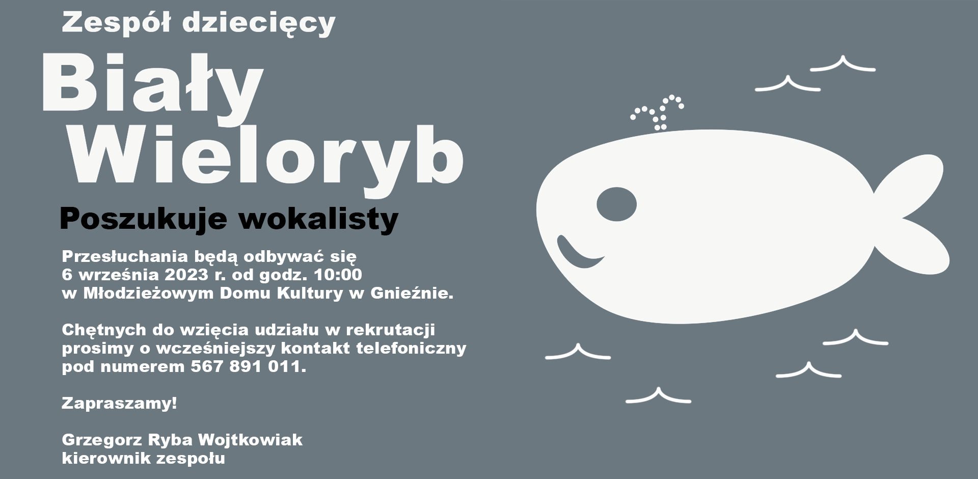 Grafika przedstawia ogłoszenie o treści: Zespół dziecięcy Biały Wieloryb poszukuje wokalisty. Przesłuchania będą odbywać się 6 września 2023 r. od godz. 10:00 w Młodzieżowym Domu Kultury w Gnieźnie. Chętnych do wzięcia udziału w rekrutacji prosimy o wcześniejszy kontakt telefoniczny pod numerem 567 891 011.  Zapraszamy!  Grzegorz Ryba Wojtkowiak kierownik zespołu. Ogłoszenie jest napisane białą i czarną czcionką różnych rozmiarów na szarym tle. Obok tekstu znajduje się grafika przedstawiająca białego wieloryba i fale.