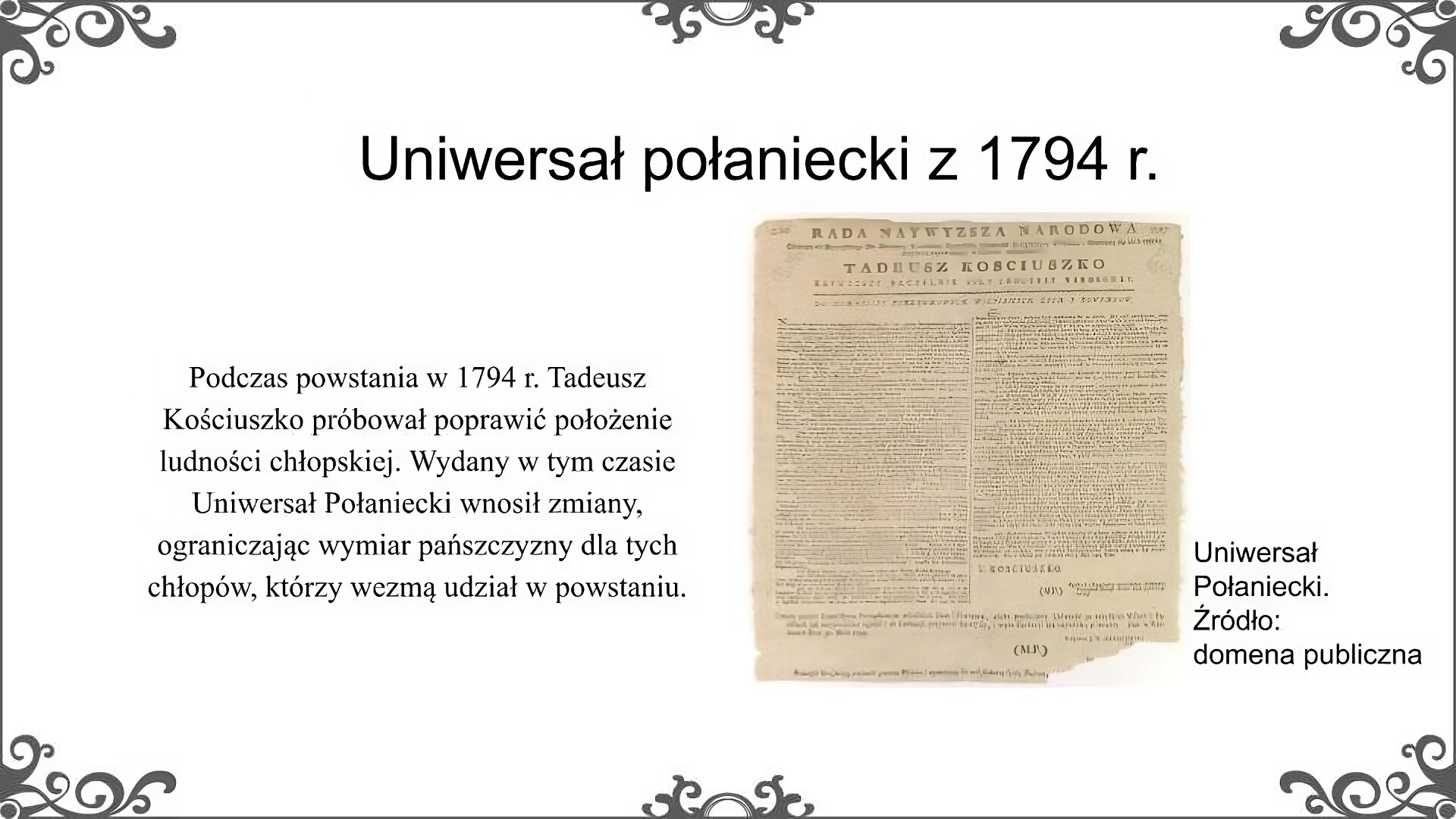 Slajd zatytułowano: Uniwersał połaniecki z 1794 r. Na slajdzie znajduje się ilustracja i napis: Uniwersał połaniecki. Źródło: domena publiczna. Ilustracja to reprodukcja dokumentu zwanego potocznie Uniwersałem Połanieckim. Dokument ma postać jednostronicowego afisza, na którym umieszczona została treść. Widać nagłówek "Rada najwyższa narodowa" i nazwisko "Tadeusz Kościuszko". Obok zdjęcia znajduje się napis: Podczas powstania w 1794 r. Tadeusz Kościuszko próbował poprawić położenie ludności chłopskiej. Wydany w tym czasie Uniwersał Połaniecki wnosił zmiany, ograniczając wymiar pańszczyzny dla tych chłopów, którzy wezmą udział w powstaniu.