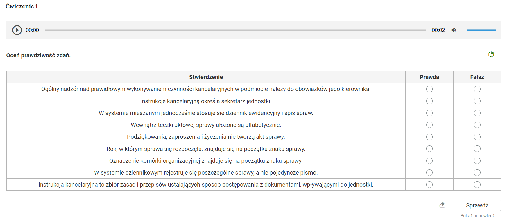 Grafika przedstawia przykładowe ćwiczenie typu prawda‑fałsz. W górnej części nagłówek: “Ćwiczenie pierwsze”. Poniżej odtwarzacz audio. Z lewej strony znajduje się ikona trójkąta wpisanego w koło. - Służy do włączenia nagrania. Obok znajduje się informacja o czasie odtworzonego fragmentu - zero minut i zero sekund. Obok jest pasek, dzięki któremu można zaznaczyć konkretny moment nagrania do otworzenia. Po prawej stronie paska znajduje się informacja o całkowitej długości nagrania - sześć sekund. W prawej części odtwarzacza znajduje się ikona głośnika służąca do wyłączenia lub włączenia dźwięku oraz pasek, na którym można ustawić odpowiedni poziom głośności. Pod odtwarzaczem polecenie: “Oceń prawdziwość zdań”. W prawym rogu znajduje się zielona ikona obrazująca poziom trudności zadania. Poniżej jest tabela złożona z trzech kolumn, nagłówka i dziewięciu wierszy. Nagłówek, pierwsza kolumna to: “Stwierdzenie”, druga kolumna to: “Prawda”, trzecia kolumna to “Fałsz”. W pierwszej kolumnie, w kolejnych wierszach zapisane stwierdzenia. Pierwszy wiersz: “Ogólny nadzór nad prawidłowym wykonywaniem czynności kancelaryjnych w podmiocie należy do obowiązków jego kierownika”. Drugi wiersz: “Instrukcję kancelaryjną określa sekretarz jednostki”. Trzeci wiersz: “W systemie mieszanym jednocześnie stosuje się dziennik ewidencyjny i spis spraw”. Czwarty wiersz: “Wewnątrz teczki aktowej sprawy ułożone są alfabetycznie”. Piąty wiersz: “Podziękowania, zaproszenia i życzenia nie tworzą akt sprawy”. Szósty wiersz: “Rok, w którym sprawa się rozpoczęła, znajduje się na początku znaku sprawy”. Siódmy wiersz: “Oznaczenie komórki organizacyjnej znajduje się na początku znaku sprawy”. Ósmy wiersz: “W systemie dziennikowym rejestruje się poszczególne sprawy, a nie pojedyncze pismo”. Dziewiąty wiersz: “Instrukcja kancelaryjna to zbiór zasad i przepisów ustalających sposób postępowania z dokumentami, wpływającymi do jednostki”. W drugiej i trzeciej kolumnie znajdują się interaktywne punkty do zaznaczenia opcji prawda i fałsz. Poniżej, w prawym dolnym rogu znajduje się ramka z tekstem "Sprawdź". Po lewej stronie obok ramki jest szaro‑biała gumka do usuwania odpowiedzi. Poniżej tekst: "Pokaż odpowiedź". 
