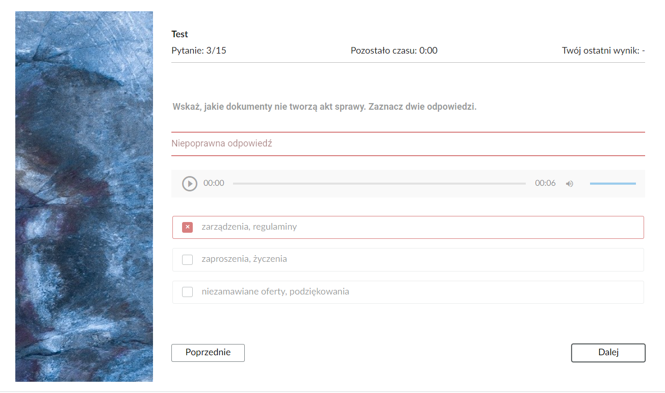Grafika przedstawia widok na jedno z zadań testu. Po prawej stronie jest grafika ozdobna. Po jego prawej stronie, w górnej części jest informacja o tym, że jest to czwarte z piętnastu pytań, że czas nie jest mierzony oraz że nie ma jeszcze zapisanego ostatniego wyniku. Poniżej polecenie: “Wskaż, jakie dokumenty nie tworzą akt sprawy. Zaznacz dwie odpowiedzi”. Pod poleceniem informacja zwrotna: “Niepoprawna odpowiedź”. Pod informacją zwrotną nieaktywny odtwarzacz audio. Poniżej trzy prostokątne ramki z możliwymi odpowiedziami. Pierwsza ramka zaznaczona na czerwono: “zarządzenia, regulaminy”. Druga ramka: “zaproszenia, życzenia”. Trzecia ramka: “niezamawiane oferty, podziękowania”. Poniżej dwa przyciski w formie prostokątnych ramek. Po lewej stronie przycisk: “Poprzednie”, służący do powrotu do poprzedniego pytania. Po prawej stronie przycisk: “Dalej”, służący do przejścia do kolejnego pytania. 