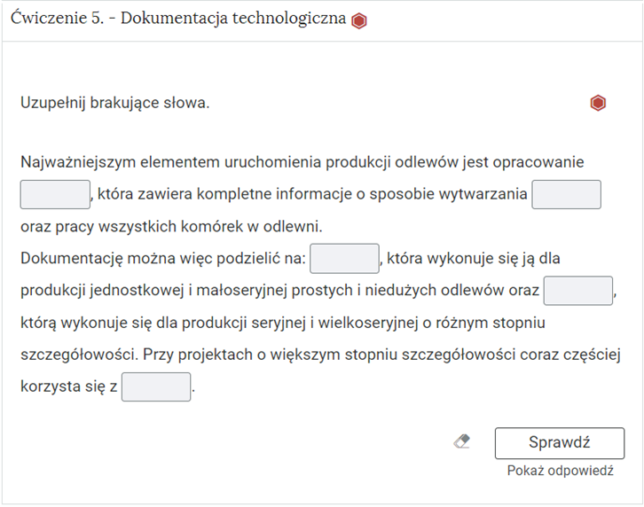 Na zdjęciu pokazano przykładowy wygląd rozwiniętego ćwiczenia. Na górze ćwiczenia znajduje się obszar z numerem ćwiczenia, jego tytułem oraz oznaczeniem poziomu trudności. Przykładowo: ćwiczenie pięć. Dokumentacja technologiczna, czerwony sześciokąt foremny symbolizujący największy poziom trudności.Niżej znajduje się polecenie: Przykładowo: Uzupełnij brakujące słowa. Po prawej stronie polecenia znajduje się powtórzenie symbolu określającego poziom trudności. Niżej znajduje się zadanie. Przykładowy fragment treści zadania. Najważniejszym elementem uruchomienia produkcji odlewów jest opracowanie [miejsce do uzupełnienia], która zawiera kompletne informacje o sposobie wytwarzana [miejsce do uzupełnienia] oraz pracy wszystkich komórek w odlewni. Pola oznaczone jako [miejsce do uzupełnienia] są w formie prostokąta.Pod poleceniem znajduje się symbol gumki oraz przycisk z napisem: sprawdź. Pod nim znajduje się dodatkowy przycisk: pokaż odpowiedź.