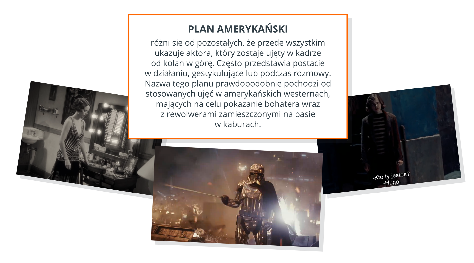 Ilustracja przedstawia trzy fotografie na białym tle. Fotografia po lewej stronie ilustracji przedstawia kobietę w balowej sukni. Kobieta stoi obok toaletki z lustrem. Fotografia jest czarno‑biała. W dolnej środkowej części ilustracji znajduje się fotografia przedstawiająca postać ubraną w metalowy kombinezon oraz metalowy kask. W tle fotografii widać bardzo jasne światła. Fotografia po prawej stronie ilustracji przedstawia chłopaka ubranego w brązową marynarkę oraz koszulkę w paski. Za chłopcem znajduje się niebieska ściana. Nad fotografiami na środku ilustracji znajduje się wyjaśnienie definicji planu amerykańskiego. Plan amerykański - Plan amerykański - różni się od pozostałych tym, że przede wszystkim ukazuje aktora, który zostaje ujęty w kadrze od kolan w górę. Często przedstawia postacie w działaniu, gestykulujące lub podczas rozmowy. Nazwa tego planu prawdopodobnie pochodzi od stosowanych ujęć w amerykańskich westernach, mających na celu pokazanie bohatera wraz z rewolwerami zamieszczonymi na pasie w kaburach.