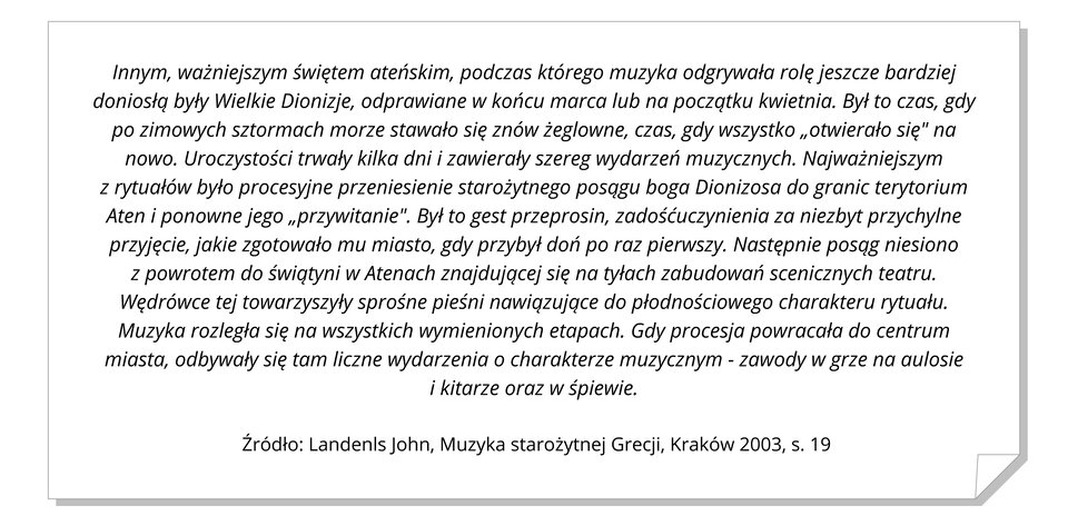 Ilustracja przedstawia białą kartkę z zagiętym prawym dolnym rogiem. Na kartce znajduje się zapisany czarną czcionką cytat z Landenls John, „Muzyka starożytnej Grecji”, Kraków 2003. Cytat brzmi: „Innym, ważniejszym świętem ateńskim, podczas którego muzyka odgrywała rolę jeszcze bardziej doniosłą były Wielkie Dionizje, odprawiane w końcu marca lub na początku kwietnia. Był to czas, gdy po zimowych sztormach morze stawało się znów żeglowne, czas, gdy wszystko „otwierało się" na nowo. Uroczystości trwały kilka dni i zawierały szereg wydarzeń muzycznych. Najważniejszym z rytuałów było procesyjne przeniesienie starożytnego posągu boga Dionizosa do granic terytorium Aten i ponowne jego „przywitanie". Był to gest przeprosin, zadośćuczynienia za niezbyt przychylne przyjęcie, jakie zgotowało mu miasto, gdy przybył doń po raz pierwszy. Następnie posąg niesiono z powrotem do świątyni w Atenach znajdującej się na tyłach zabudowań scenicznych teatru. Wędrówce tej towarzyszyły sprośne pieśni nawiązujące do płodnościowego charakteru rytuału. Muzyka rozległa się na wszystkich wymienionych etapach. Gdy procesja powracała do centrum miasta, odbywały się tam liczne wydarzenia o charakterze muzycznym - zawody w grze na aulosie i kitarze oraz w śpiewie.” Źródło: Landenls John, „Muzyka starożytnej Grecji”, Kraków 2003, s. 19