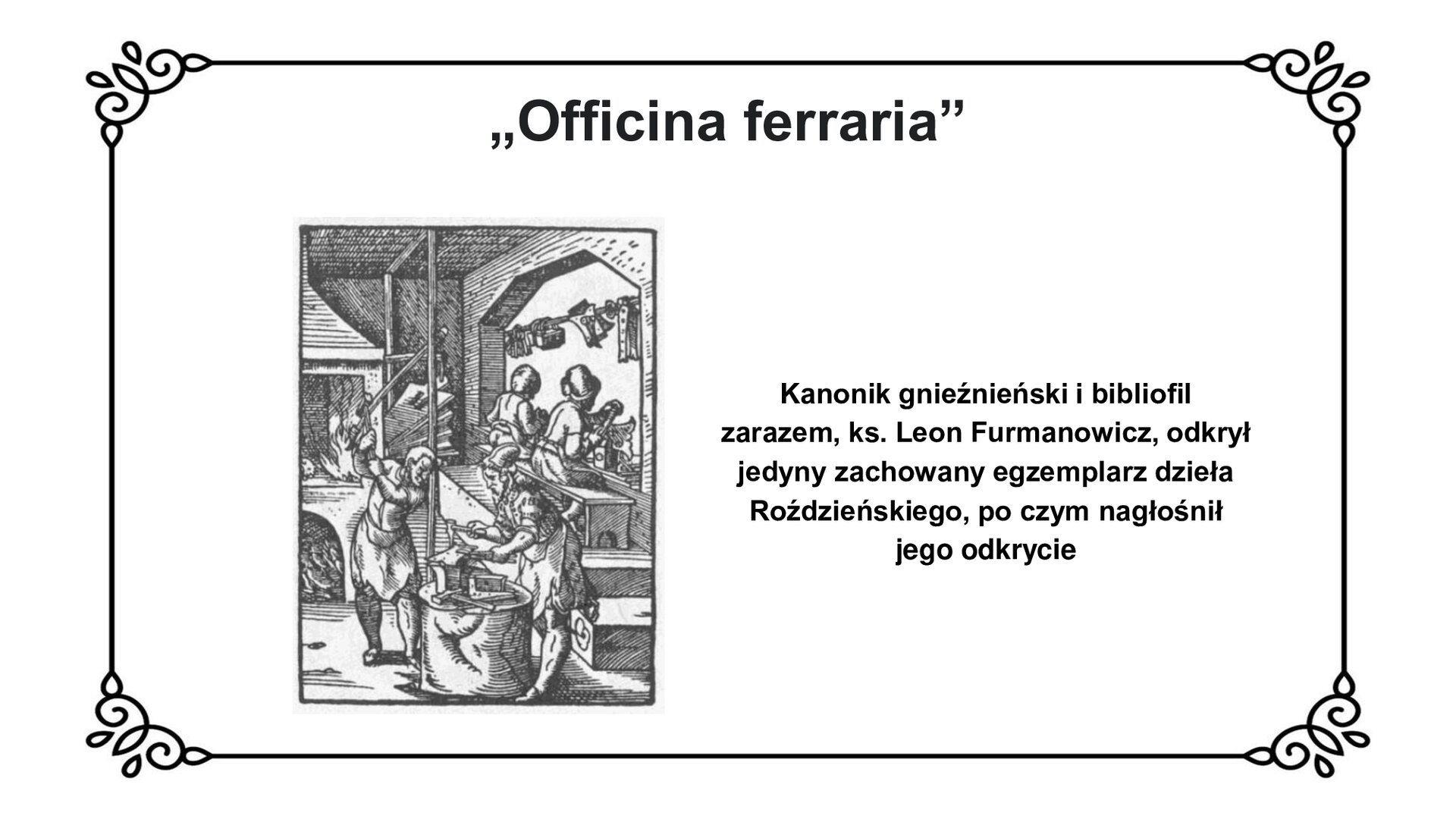 Slajd z czarnym obramowaniem. Białe tło. Tytuł: „Officina ferraria”. Po lewej stronie czarno‑biała grafika przedstawiająca 4 osoby pracujące w kuźni. Na pierwszym planie widać dwóch mężczyzn w jasnych szatach. Jeden z nich unosi nad głowę młotek, drugi trzyma młotek w pobliżu kowadła, które stoi na podwyższeniu przed nim. Na drugim planie widać dwie osoby siedzące na ławie tyłem do widza. Osoby te pracują nad ich głowami na poprzecznym drążku zawieszone są niewielkie przedmioty, może narzędzia. W tle widać duży piec z dmuchawą. Z otworu pieca wychodzą języki ognia.  Po prawej stronie slajdu napis: Kanonik gnieźnieński i bibliofil zarazem, ksiądz Leon Furmanowicz, odkrył jedyny zachowany egzemplarz dzieła Roździeńskiego, po czym nagłośnił jego odkrycie.