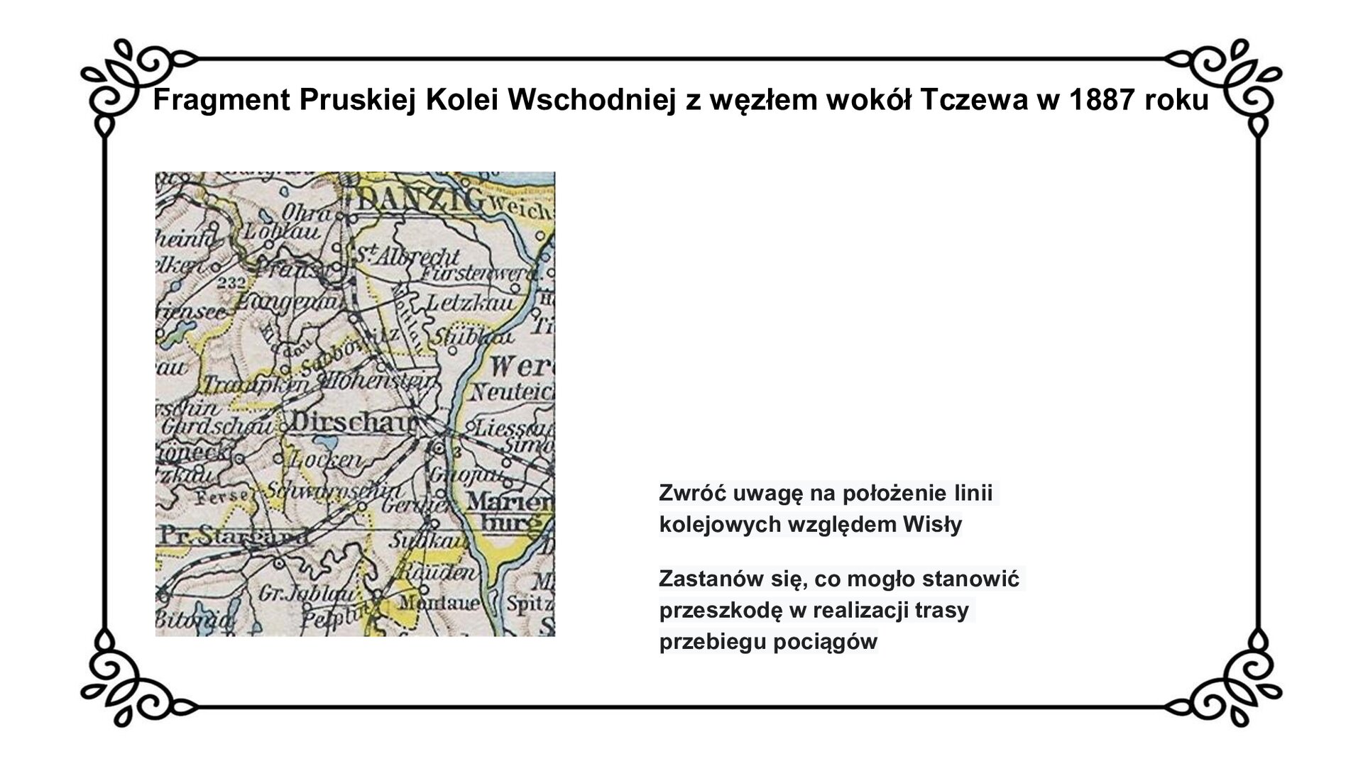 Slajd zawiera planszę z tytułem: Fragment Pruskiej Kolei Wschodniej z węzłem wokół Tczewa w 1887 roku. Po lewej stronie jest mapa. Mapa przedstawia położenie Tczewa na mapie Pruskiej Kolei Wschodniej. Widoczne zespolenie dwóch odcinków linii w węźle wokół miasta. Jeden przebiega od Starogardu Gdańskiego przez Tczew. Inny biegnie od północy, przez Gdańsk do Tczewa i dalej na południowy wschód. Mapie towarzyszy napis z zwrotem w stronę ucznia: Zwróć uwagę na położenie linii kolejowych względem Wisły. Zastanów się, co mogło stanowić przeszkodę w realizacji trasy przebiegu pociągów.