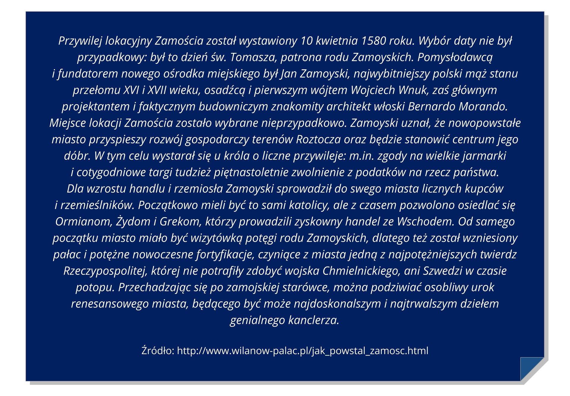 Grafika z tekstem: Przywilej lokacyjny Zamościa został wystawiony 10 kwietnia 1580 roku. Wybór daty nie był przypadkowy: był to dzień św. Tomasza, patrona rodu Zamoyskich. Pomysłodawcą i fundatorem nowego ośrodka miejskiego był Jan Zamoyski, najwybitniejszy polski mąż stanu przełomu XVI i XVII wieku, osadźcą i pierwszym wójtem Wojciech Wnuk, zaś głównym projektantem i faktycznym budowniczym znakomity architekt włoski Bernardo Morando. Miejsce lokacji Zamościa zostało wybrane nieprzypadkowo. Zamoyski uznał, że nowopowstałe miasto przyspieszy rozwój gospodarczy terenów Roztocza oraz będzie stanowić centrum jego dóbr. W tym celu wystarał się u króla o liczne przywileje: m.in. zgody na wielkie jarmarki i cotygodniowe targi tudzież piętnastoletnie zwolnienie z podatków na rzecz państwa. Dla wzrostu handlu i rzemiosła Zamoyski sprowadził do swego miasta licznych kupców i rzemieślników. Początkowo mieli być to sami katolicy, ale z czasem pozwolono osiedlać się Ormianom, Żydom i Grekom, którzy prowadzili zyskowny handel ze Wschodem. Od samego początku miasto miało być wizytówką potęgi rodu Zamoyskich, dlatego też został wzniesiony pałac i potężne nowoczesne fortyfikacje, czyniące z miasta jedną z najpotężniejszych twierdz Rzeczypospolitej, której nie potrafiły zdobyć wojska Chmielnickiego, ani Szwedzi w czasie potopu. Przechadzając się po zamojskiej starówce, można podziwiać osobliwy urok renesansowego miasta, będącego być może najdoskonalszym i najtrwalszym dziełem genialnego kanclerza.