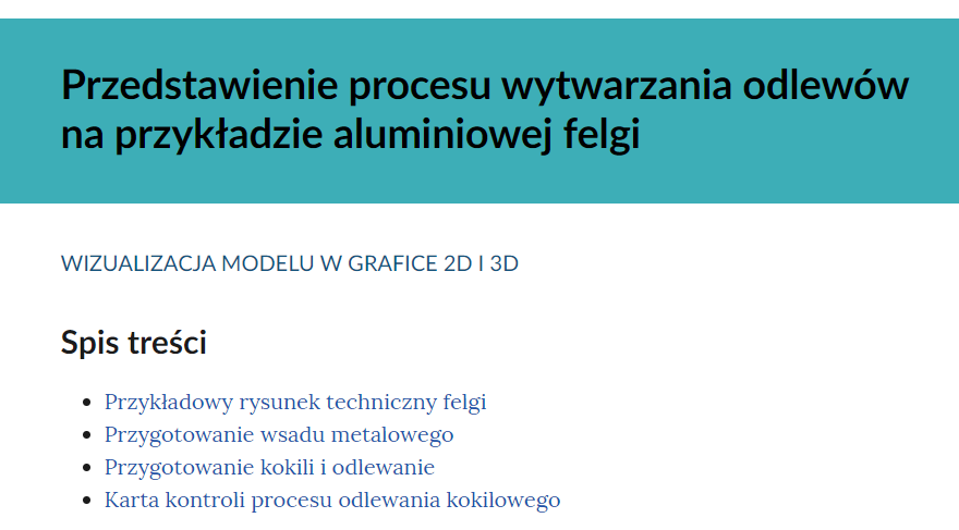 Na zdjęciu widoczny jest przykładowy spis treści. W górnej części zdjęcia znajduje się nazwa tematu materiału. Przykładowo: przedstawienie procesu wytwarzania odlewów na przykładzie aluminiowej felgi.Niżej tytułu widoczny jest rodzaj materiału. Przykładowo: wizualizacja modeli dwa de i trzy de.Pod rodzajem zasobu znajduje się napis: spis treści. Spis jest sporządzony w formie listy. Przykładowo pierwszy punkt listy: przykładowy rysunek techniuczny felgi. Na widocznym zdjęciu lista jest czteroelementowa.