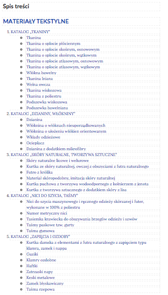 Grafika przedstawia spis treści galerii. W kolejnych wierszach tytuły części. 1. KATALOG „TKANINY”. Tkanina. Sploty tkackie. Podział materiałów ze względu na rodzaje włókien. Przykłady tkanin. Tkaniny podszewkowe. 2. KATALOG „DZIANINY, WŁÓKNINY”. Dzianina. Włóknina o włóknach nieuporządkowanych. Włóknina o ułożeniu włókien orientowanym. Wkłady odzieżowe. Ocieplacz. Dzianina z dodatkiem mikrofibry. 3. KATALOG „SKÓRY NATURALNE, TWORZYWA SZTUCZNE”. Skóry naturalne licowe i welurowe. Materiał skóropodobny, imitacja skóry naturalnej. Przykłady wyrobów kuśnierskich. 4. KATALOG „NICI DO SZYCIA, TAŚMY”. Nici do szycia maszynowego i ręcznego odzieży skórzanej i futer, wykonane w 100% z poliestru. Numer metryczny nici. Tasiemka krawiecka do obszywania brzegów odzieży i szwów. Taśmy paskowe tzw. gurty. Taśma gumowa. 5. KATALOG „ZAPIĘCIA I OZDOBY”. Kurtka damska z elementami z futra naturalnego z zapięciem typu klamra, zamek i nappa. Guziki. Klamry ozdobne. Haftki. Zatrzaski napy. Keski metalowe. Zamek błyskawiczny. Taśma rzepowa.