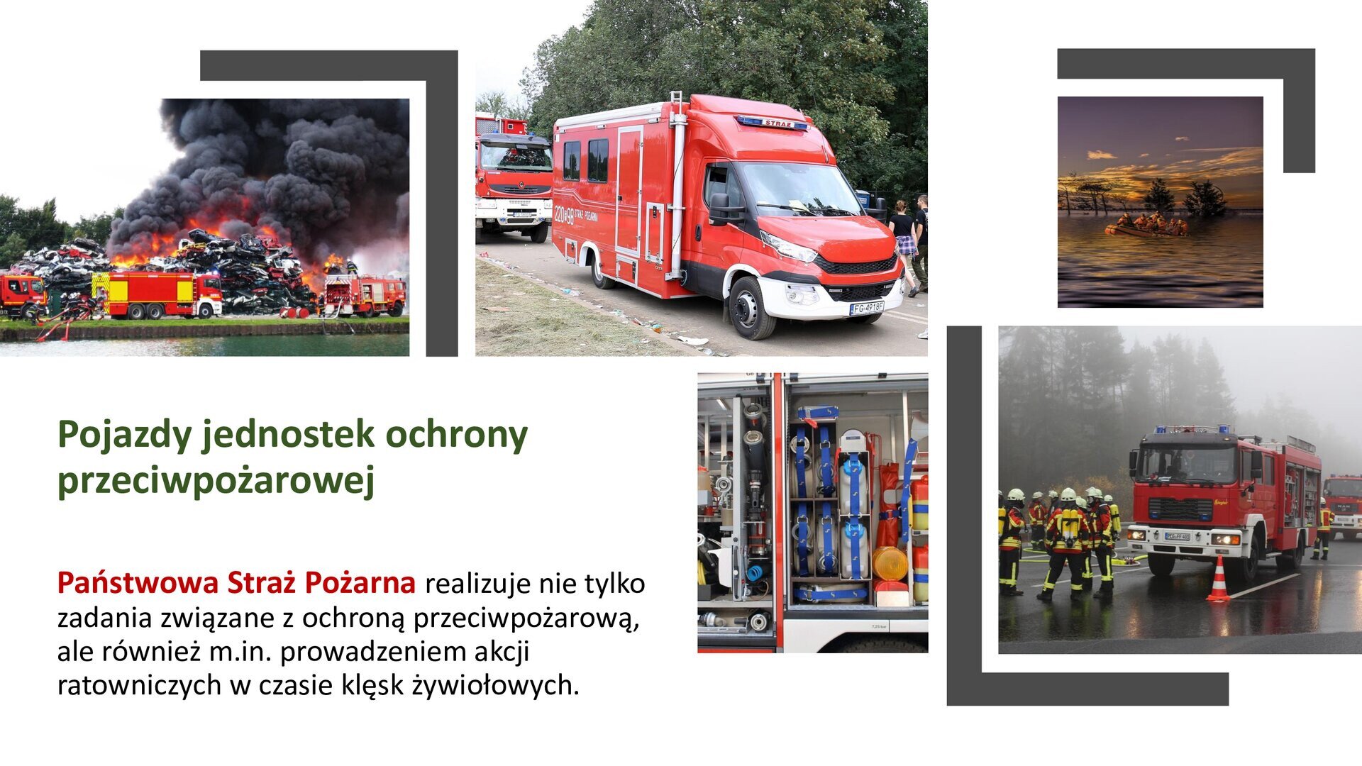 Biały slajd. W górnej części trzy zdjęcia ustawione jedno obok drugiego. Zdjęcie po lewej przedstawia górę samochodów, które się palą. Nad nimi duże opary czarnego dymu. Przed palącymi się pojazdami zastępy straży pożarnej. Zdjęcie środkowe przedstawia czerwony kamper, a za nim fragment czerwonego samochodu straży pożarnej. W tle zielone drzewa. Zdjęcie z prawej przedstawia zalane tereny. Po wodzie płynie łódź z ludźmi, a w tle widoczne czubki drzew. Niebo pomarańczowo‑niebieskie. Zdjęcie zostało wykonane w świetle zachodzącego słońca. Pod zdjęciem z prawej strony dwa kolejne, ułożone jedno obok drugiego. Pierwsze zdjęcie przedstawia wnętrze samochodu straży pożarnej: sprzęt potrzebny do niesienia pomocy. Drugie zdjęcie przedstawia zamgloną ulicę, na której stoi pojazd straży pożarnej. Przed nim pomarańczowy słupek i grupa strażaków w czarno‑żółtych strojach. W prawym dolnym rogu slajdu tekst: „Pojazdy jednostek ochrony przeciwpożarowej. Państwowa Straż Pożarna realizuje nie tylko zadania związane z ochroną przeciwpożarową, ale również między innymi prowadzeniem akcji ratowniczych w czasie klęsk żywiołowych”.