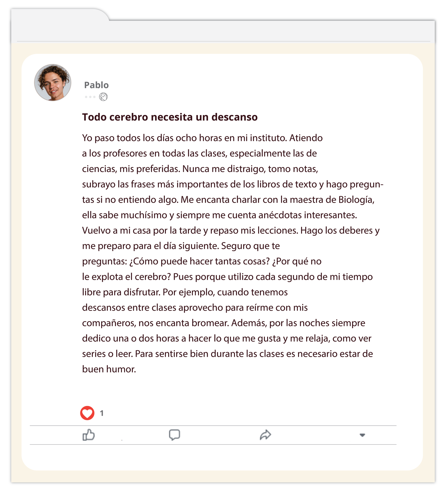 Grafika imitująca post na portalu społecznościowym. W lewym górnym roku znajduje się zdjęcie nastolatka. Obok nazwa użytkownika Pablo. Tytuł wpisu: Todo cerebro necesita un descanso. Treść wpisu: Yo paso todos los días ocho horas en mi instituto. Atiendo a los profesores en todas las clases, especialmente las de ciencias, mis preferidas. Nunca me distraigo, tomo notas, subrayo las frases más importantes de los libros de texto y hago preguntas si no entiendo algo. Me encanta charlar con la maestra de Biología, ella sabe muchísimo y siempre me cuenta anécdotas interesantes. Vuelvo a mi casa por la tarde y repaso mis lecciones. Hago los deberes y me preparo para el día siguiente. Seguro que te preguntas: ¿Cómo puede hacer tantas cosas? ¿Por qué no le explota el cerebro? Pues porque utilizo cada segundo de mi tiempo libre para disfrutar. Por ejemplo, cuando tenemos descansos entre clases aprovecho para reírme con mis compañeros, nos encanta bromear. Además, por las noches siempre dedico una o dos horas a hacer lo que me gusta y me relaja, como ver series o leer. Para sentirse bien durante las clases es necesario estar de buen humor. Poniżej przyciski do oceniania, komentowania i udostępniania. 