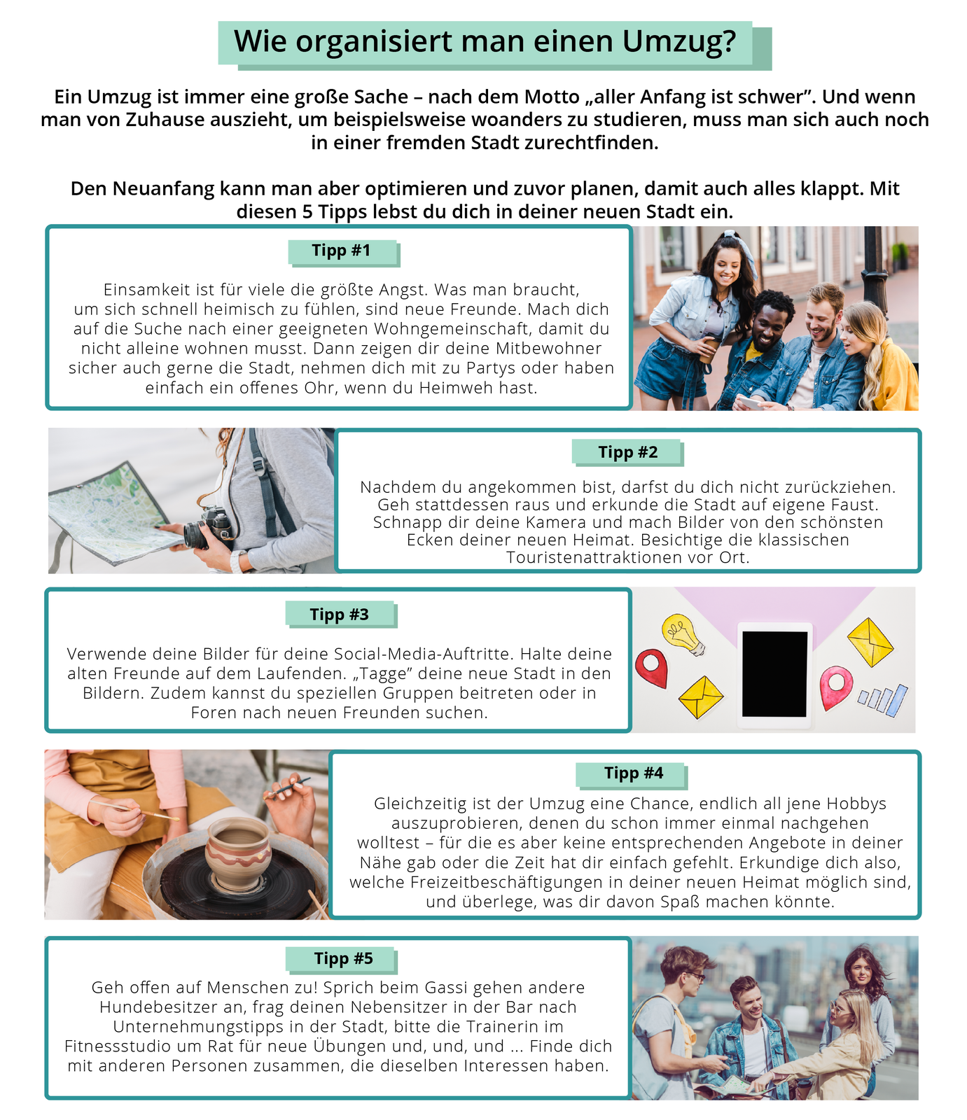 Ilustracja przedstawia pięć różnych porad związanych z przeprowadzką. Porady poprzedza wprowadzenie, a każda z nich jest ukazana jest zilustrowana zdjęciem. Wie organiesiert man einen Umzug? Ein Umzug ist immer eine große Sache – nach dem Motto „alter Anfgang ist schwer”. Und wenn man von Zuhause auszieht, um beispielweise woanders zu studieren, muss man sich auch noch in einer fremden Stadt zarechtfinden. Den Neuanfang kann man aber optimieren und zuvor planen, damit auch alles klappt. Mit diesen 5 Tipps lebst dud ich in deiner neuen Stadt ein. Tipp #1 Ilustracja przedstawia czworo młodych ludzi znajdujących się na ulicy. Troje z nich: dwóch mężczyzn i jedna kobieta siedzą na ławce, patrzą się na ekran smartfonu. Czwarta osoba, kobieta, stoi obok nich i także przygląda się ekranowi. Wszyscy się uśmiechają. Einsamkeit ist für viele die größte Angst. Was man braucht, um sich schnell heimisch zu fühlen, sind neue Freunde. Mach dich auf die Suche nach einer geeigneten Wohngemeinschaft, damit du nicht alleine wohnen musst. Dann zeigen dir deine Mitbewohner sicher auch gerne die Stadt, nehmen dich mit zu Partys oder haben einfach ein offenes Ohr, wenn du Heimweh hast. Tipp #2 Ilustracja przedstawia fragment kobiecej sylwetki. To kobieta trzymająca w prawej ręce mapę, a w lewej ręce aparat fotograficzny. Nachdem du angekommen bist, darfst dud ich nicht zurückziehen. Geh stattdessen raus und erkunde die Stadt auf eigene Faust. Schnapp dir deine Kamera und mach Bider von den schönsten Ecken deiner neuen Heimat. Besichtige die klassischen Touristenatteraktionen vor Ort. Tipp #3 Ilustracja przedstawia ekran smartfonu, symbol żarówki, dwie koperty, dwie pinezki i przykładowy schemat kolumnowy. Verwende deine Bilder für deine Social‑Media_Auftritte. Halte deine alten Freunde auf dem Laufenden. „Tagge” deine neue Stadt in den Bildern. Zudem kannst du speziellen Gruppen beitreten oder in Foren nach neuen Freunden suchen. Tipp #4 Ilustracja przedstawia stojący na tacy, na ławie gliniany wazon. Na ławie siedzi kobieta w fartuchu, która trzyma w dłoniach pędzel. Ukazana jest także jedna dłoń z pędzlem, zbliżająca się do wazonu. Gleichzeitig ist der Umzug eine Chance, endlich all jene Hobbys auszuprobieren, denen du schon immer einmal nachgehen wolltest – für die es aber keine entersrechenden Angebote in deiner Nähe gab oder die Ziet hat dir einfach gefehlt. Erkundige dich also, welche Freizeitbeschäftigungen in deiner neuen Heimat möglich sind, und überlege, was dir davon Spaß machen könnte. Tipp #5 Ilustracja przedstawia czworo młodych ludzi: dwie kobiety i dwóch mężczyzn. Wszyscy rozmawiają ze sobą. Są na świeżym powietrzu, w ich tle znajdują się miejskie zabudowania. Geh offen auf Menschen zu! Sprich beim Gassi gehen andere Hundebesitzer an, frag deinen Nebebsitzer in der Bar nach Unternehmungstipps in der Stadt, bitte die Trainerin im Fitnessstudio um Rat für neue Übungen und, und, und … Finde dich mit anderen Personen zusammen, die dieselben Interessen haben. 