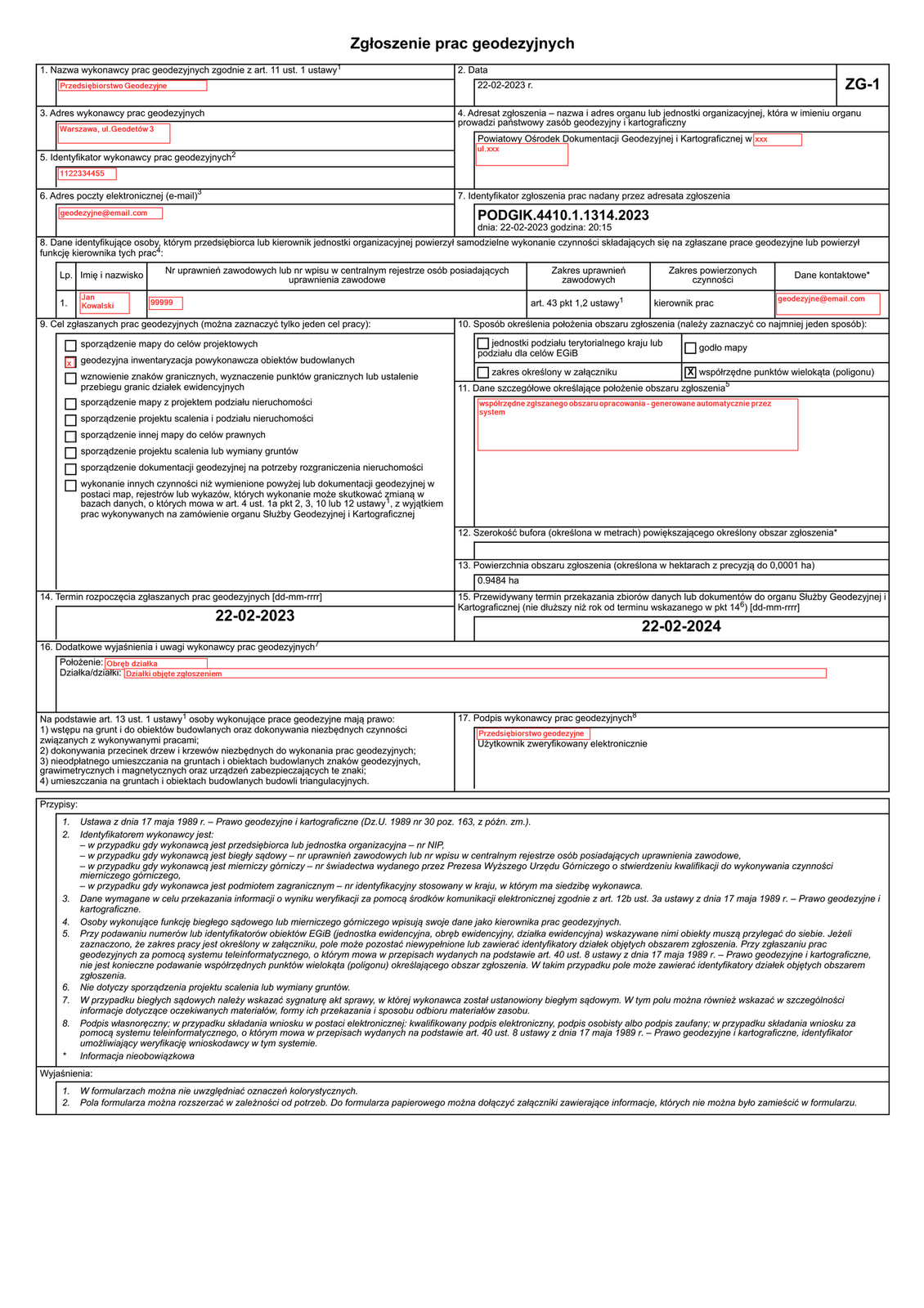 Grafika przedstawia formularz: Zgłoszenie prac geodezyjnych ZG‑1. Formularz składa się z ponumerowanych ramek do wypełnienia lub zaznaczenia odpowiedniego pola. Jest poglądowo wypełniony. 1. Nazwa wykonawcy prac geodezyjnych zgodnie z artykułem 11 ustęp 1 ustawy: Przedsiębiorstwo Geodezyjne. 2. Data: 22‑02‑2023 roku. 3. Adres wykonawcy prac geodezyjnych: Warszawa, ulica Geodetów 3. 4. Adresat zgłoszenia - nazwa i adres organu lub jednostki organizacyjnej, która w imieniu organu prowadzi państwowy zasób geodezyjny i kartograficzny: Powiatowy Ośrodek Dokumentacji Geodezyjnej i Kartograficznej w xxx ulica xxx. 5. Identyfikator wykonawcy prac geodezyjnych2: 1122334455. 6. Adres poczty elektronicznej (e‑mail): geodezyjne@email.com. 7. Identyfikator zgłoszenia prac nadany przez adresata zgłoszenia: PODGIK.4410.1.1314.2023, dnia: 22‑02‑2023 godzina: 20:15. 8. Dane identyfikujące osoby, którym przedsiębiorca lub kierownik jednostki organizacyjnej powierzył samodzielne wykonanie czynności składających się na zgłaszane prace geodezyjne lub powierzył funkcję kierownika tych prac: Imię i nazwisko: Jan Kowalski. Numer uprawnień zawodowych lub numer wpisu w centralnym rejestrze osób posiadających uprawnienia zawodowe: 99999. Zakres uprawnień zawodowych: artykuł 43 punkt 1, 2 ustawy. Zakres powierzonych czynności: kierownik prac. Dane kontaktowe: geodezyjne@email.com. 9. Cel zgłaszanych prac geodezyjnych (można zaznaczyć tylko jeden cel pracy): sporządzenie mapy do celów projektowych, pole oznaczone: geodezyjna inwentaryzacja powykonawcza obiektów budowlanych, wznowienie znaków granicznych, wyznaczenie punktów granicznych lub ustalenie przebiegu granic działek ewidencyjnych, sporządzenie mapy z projektem podziału nieruchomości, sporządzenie projektu scalenia i podziału nieruchomości, sporządzenie innej mapy do celów prawnych, sporządzenie projektu scalenia lub wymiany gruntów, sporządzenie dokumentacji geodezyjnej na potrzeby rozgraniczenia nieruchomości, wykonanie innych czynności niż wymienione powyżej lub dokumentacji geodezyjnej w postaci map, rejestrów lub wykazów, których wykonanie może skutkować zmianą w bazach danych, o których mowa w artykule 4 ustęp 1á punkt 2, 3, 10 lub 12 ustawy, z wyjątkiem prac wykonywanych na zamówienie organu Służby Geodezyjnej i Kartograficznej. 10. Sposób określenia położenia obszaru zgłoszenia (należy zaznaczyć co najmniej jeden sposób): jednostki podziału terytorialnego kraju lub podziału dla celów EGIB, zakres określony w załączniku, godło mapy, pole oznaczone: współrzędne punktów wielokąta (poligonu). 11. Dane szczegółowe określające położenie obszaru zgłoszenia: współrzędne zgłaszanego obszaru opracowania - generowane automatycznie przez system. 12. Szerokość bufora (określona w metrach) powiększającego określony obszar zgłoszenia. 13. Powierzchnia obszaru zgłoszenia (określona w hektarach z precyzją do 0,0001 hektara): 0.9484 hektara. 14. Termin rozpoczęcia zgłaszanych prac geodezyjnych: 22‑02‑2023. 15. Przewidywany termin przekazania zbiorów danych lub dokumentów do organu Służby Geodezyjnej i Kartograficznej (nie dłuższy niż rok od terminu wskazanego w punkcie 14): 22‑02‑2024. 16. Dodatkowe wyjaśnienia i uwagi wykonawcy prac geodezyjnych. Położenie: Obręb działka. Działka lub działki: Działki objęte zgłoszeniem. 17. Podpis wykonawcy prac geodezyjnych: Przedsiębiorstwo geodezyjne. Użytkownik zweryfikowany elektronicznie. Na podstawie artykułu 13 ustęp 1 ustawy osoby wykonujące prace geodezyjne mają prawo: 1) wstępu na grunt i do obiektów budowlanych oraz dokonywania niezbędnych czynności związanych z wykonywanymi pracami; 2) dokonywania przecinek drzew i krzewów niezbędnych do wykonania prac geodezyjnych; 3) nieodpłatnego umieszczania na gruntach i obiektach budowlanych znaków geodezyjnych, grawimetrycznych i magnetycznych oraz urządzeń zabezpieczających te znaki; 4) umieszczania na gruntach i obiektach budowlanych budowli triangulacyjnych.Przypisy: 1. Ustawa z dnia 17 maja 1989 roku - Prawo geodezyjne i kartograficzne (Dziennik Ustaw 1989 numer 30 pozycja 163, z późniejszymi zmianami). 2. Identyfikatorem wykonawcy jest: - w przypadku gdy wykonawcą jest przedsiębiorca lub jednostka organizacyjna - numer NIP, - w przypadku gdy wykonawcą jest biegły sądowy - numer uprawnień zawodowych lub numer wpisu w centralnym rejestrze osób posiadających uprawnienia zawodowe, - w przypadku gdy wykonawcą jest mierniczy górniczy - numer świadectwa wydanego przez Prezesa Wyższego Urzędu Górniczego o stwierdzeniu kwalifikacji do wykonywania czynności mierniczego górniczego, - w przypadku gdy wykonawca jest podmiotem zagranicznym - numer identyfikacyjny stosowany w kraju, w którym ma siedzibę wykonawca. 3. Dane wymagane w celu przekazania informacji o wyniku weryfikacji za pomocą środków komunikacji elektronicznej zgodnie z artykułem 12b ustęp 3a ustawy z dnia 17 maja 1989 roku - Prawo geodezyjne i kartograficzne. 4. Osoby wykonujące funkcję biegłego sądowego lub mierniczego górniczego wpisują swoje dane jako kierownika prac geodezyjnych. 5. Przy podawaniu numerów lub identyfikatorów obiektów EGIB (jednostka ewidencyjna, obręb ewidencyjny, działka ewidencyjna) wskazywane nimi obiekty muszą przylegać do siebie. Jeżeli zaznaczono, że zakres pracy jest określony w załączniku, pole może pozostać niewypełnione lub zawierać identyfikatory działek objętych obszarem zgłoszenia. Przy zgłaszaniu prac geodezyjnych za pomocą systemu teleinformatycznego, o którym mowa w przepisach wydanych na podstawie artykułu 40 ustęp 8 ustawy z dnia 17 maja 1989 roku - Prawo geodezyjne i kartograficzne, nie jest konieczne podawanie współrzędnych punktów wielokąta (poligonu) określającego obszar zgłoszenia. W takim przypadku pole może zawierać identyfikatory działek objętych obszarem zgłoszenia. 6. Nie dotyczy sporządzenia projektu scalenia lub wymiany gruntów. 7. W przypadku biegłych sądowych należy wskazać sygnaturę akt sprawy, w której wykonawca został ustanowiony biegłym sądowym. W tym polu można również wskazać w szczególności informacje dotyczące oczekiwanych materiałów, formy ich przekazania i sposobu odbioru materiałów zasobu. 8. Podpis własnoręczny; w przypadku składania wniosku w postaci elektronicznej: kwalifikowany podpis elektroniczny, podpis osobisty albo podpis zaufany; w przypadku składania wniosku za pomocą systemu teleinformatycznego, o którym mowa w przepisach wydanych na podstawie artykułu 40 ustęp 8 ustawy z dnia 17 maja 1989 roku - Prawo geodezyjne i kartograficzne, identyfikator umożliwiający weryfikację wnioskodawcy w tym systemie. Informacja nieobowiązkowa.Wyjaśnienia: 1. W formularzach można nie uwzględniać oznaczeń kolorystycznych. 2. Pola formularza można rozszerzać w zależności od potrzeb. Do formularza papierowego można dołączyć załączniki zawierające informacje, których nie można było zamieścić w formularzu.