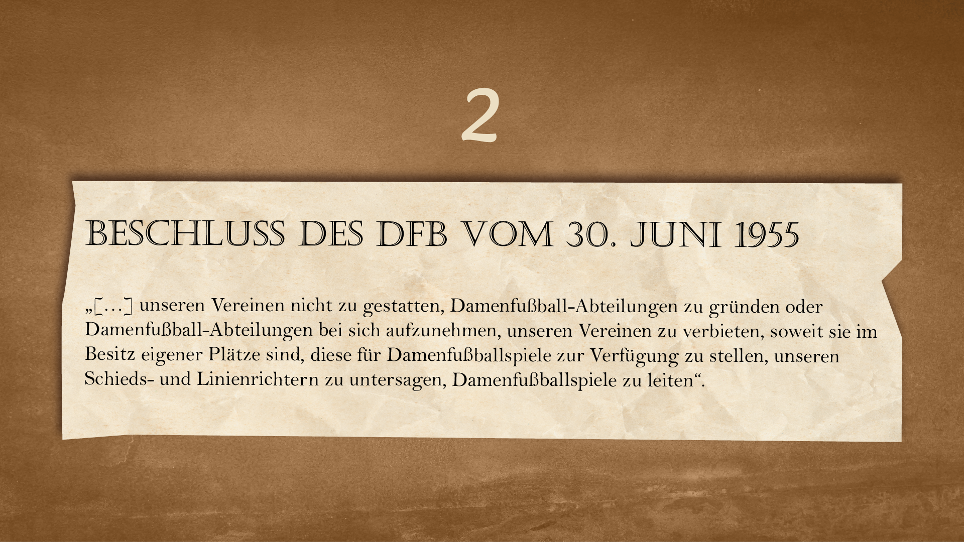 Ilustracja przedstawia kartkę o nierównych brzegach na ciemnym tle. Nad kartką znajduje się cyfra 2. Na kartce widnieje następujący tekst: 
Beschluss des DFB vom 30. Juni 1955
„[…] unseren Vereinen nicht zu gestatten, Damenfußball Abteilungen zu gründen oder Damenfußball Abteilungen bei sich aufzunehmen, unseren Vereinen zu verbieten, soweit sie im Besitz eigener Plätze sind, diese für Damenfußballspiele zur Verfügung zu stellen, unseren Schieds- und Linienrichtern zu untersagen, Damenfußballspiele zu leiten“.