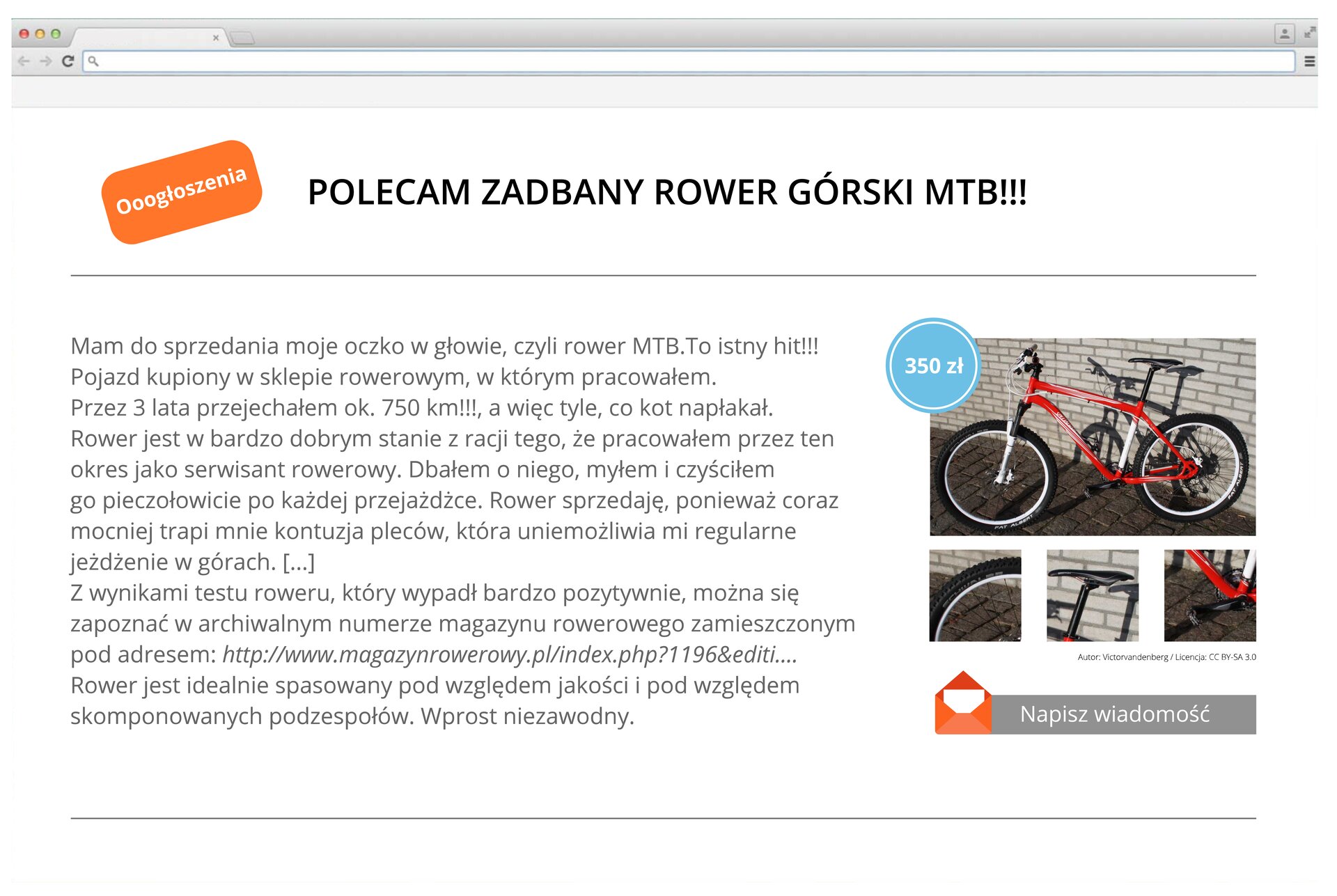 Grafika przedstawiająca ogłoszenie na temat sprzedaży roweru górskiego umieszczone na stronie internetowej. W górnym prawym rogu strony znajduje się banner "Ooogłoszenia". Ogłoszenie zatytułowano "POLECAM ZADBANY ROWER GÓRSKI MTB!!!". Całe zdanie zapisano kapitalikami. Treść ogłoszenia: Mam do sprzedania moje oczko w głowie, czyli rower MTB.To istny hit!!! Pojazd kupiony w sklepie rowerowym, w którym pracowałem. Przez 3 lata przejechałem ok. 750 km!!!, a więc tyle, co kot napłakał. Rower jest w bardzo dobrym stanie z racji tego, że pracowałem przez ten okres jako serwisant rowerowy. Dbałem o niego, myłem i czyściłem go pieczołowicie po każdej przejażdżce. Rower sprzedaję, ponieważ coraz mocniej trapi mnie kontuzja pleców, która uniemożliwia mi regularne jeżdżenie po górach. [...] Z wynikami testu roweru, który wypadł bardzo pozytywnie, można się zapoznać w archwialnym numerze magazynu rowerowego zamieszczonym pod adresem: http://www.magazynrowerowy.pl/index.php?1196&amp;editi... rower jest idealnie spasowany pod względem jakości i pod względem skomponowanych podzespołów. Wprost niezawodny. Obok ogłoszenia znajdują się zdjęcia roweru wraz z ceną, 350 zł. Poniżej zdjęć jest banner, który przenosi do nowej wiadomości, którą można wysłać sprzedającemu.