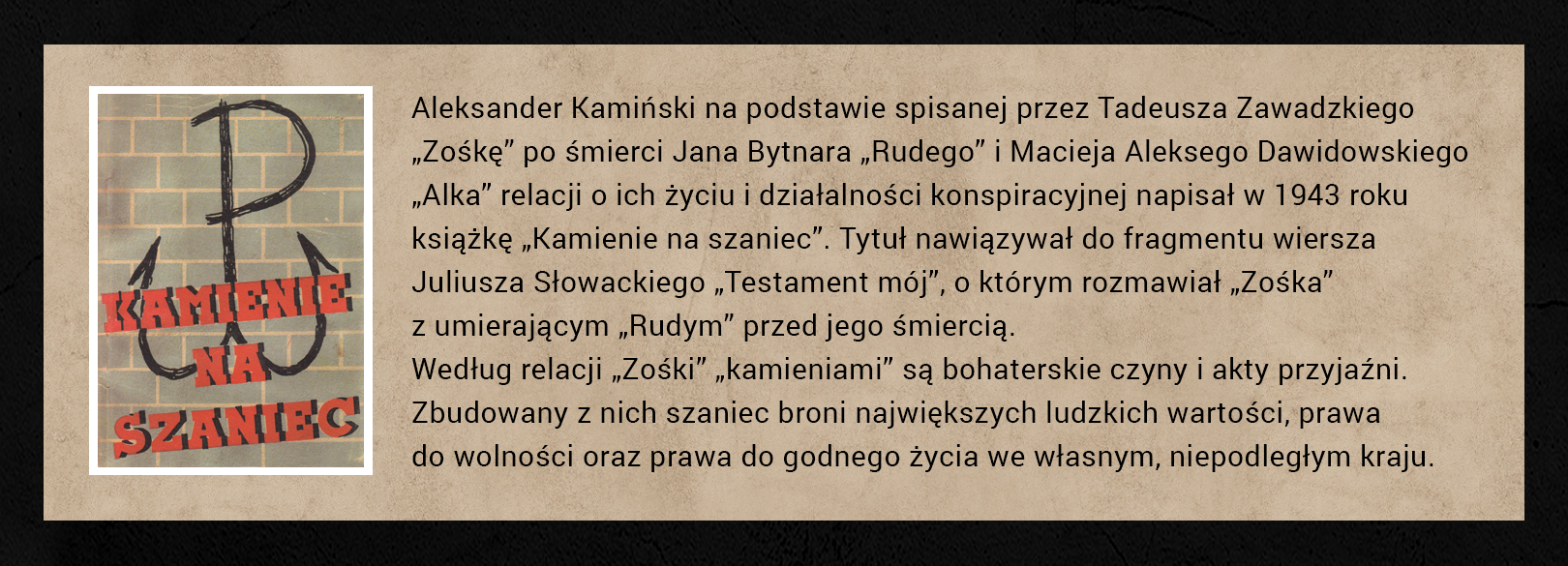 Kliknij, aby powiększyć Ilustracja przedstawia okładkę książki „Kamienie na szaniec” z namalowanym na murze znakiem Polski Walczącej. Na symbolu Kotwicy umieszczono czerwony napis: „Kamienie na szaniec”. Obok ilustracji okładki po prawej stronie jest tekst: Aleksander Kamiński na podstawie spisanej przez Tadeusza Zawadzkiego „Zośkę” po śmierci Jana Bytnara „Rudego” i Macieja Aleksego Dawidowskiego „Alka” relacji o ich życiu i działalności konspiracyjnej napisał w 1943 roku książkę „Kamienie na szaniec”. Tytuł nawiązywał do fragmentu wiersza Juliusza Słowackiego „Testament mój”, o którym rozmawiał „Zośka” z umierającym „Rudym” przed jego śmiercią. Według relacji „Zośki” „kamieniami” są bohaterskie czyny i akty przyjaźni. Zbudowany z nich szaniec broni największych ludzkich wartości, prawa do wolności oraz prawa do godnego życia we własnym, niepodległym kraju.