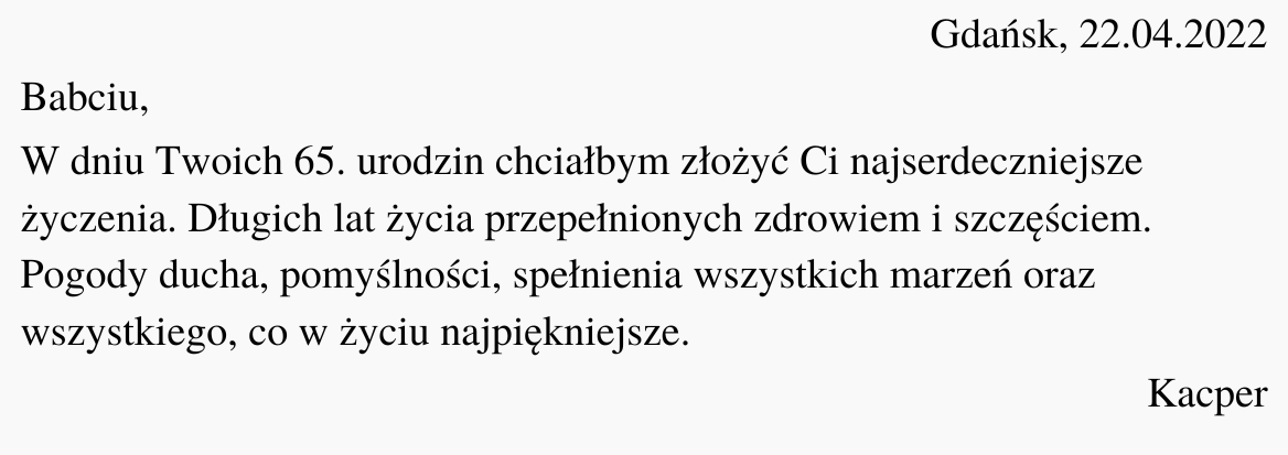 Ilustracja przedstawia czarny tekst na białym tle. Treść ilustracji: "Gdańsk, 22.04.2022. Babciu, W dniu Twoich 65. urodzin chciałbym złożyć Ci najserdeczniejsze życzenia. Długich lat życia przepełnionych zdrowiem i szczęściem. Pogody ducha, pomyślności, spełnienia wszystkich marzeń oraz wszystkiego, co w życiu najpiękniejsze. Kacper"