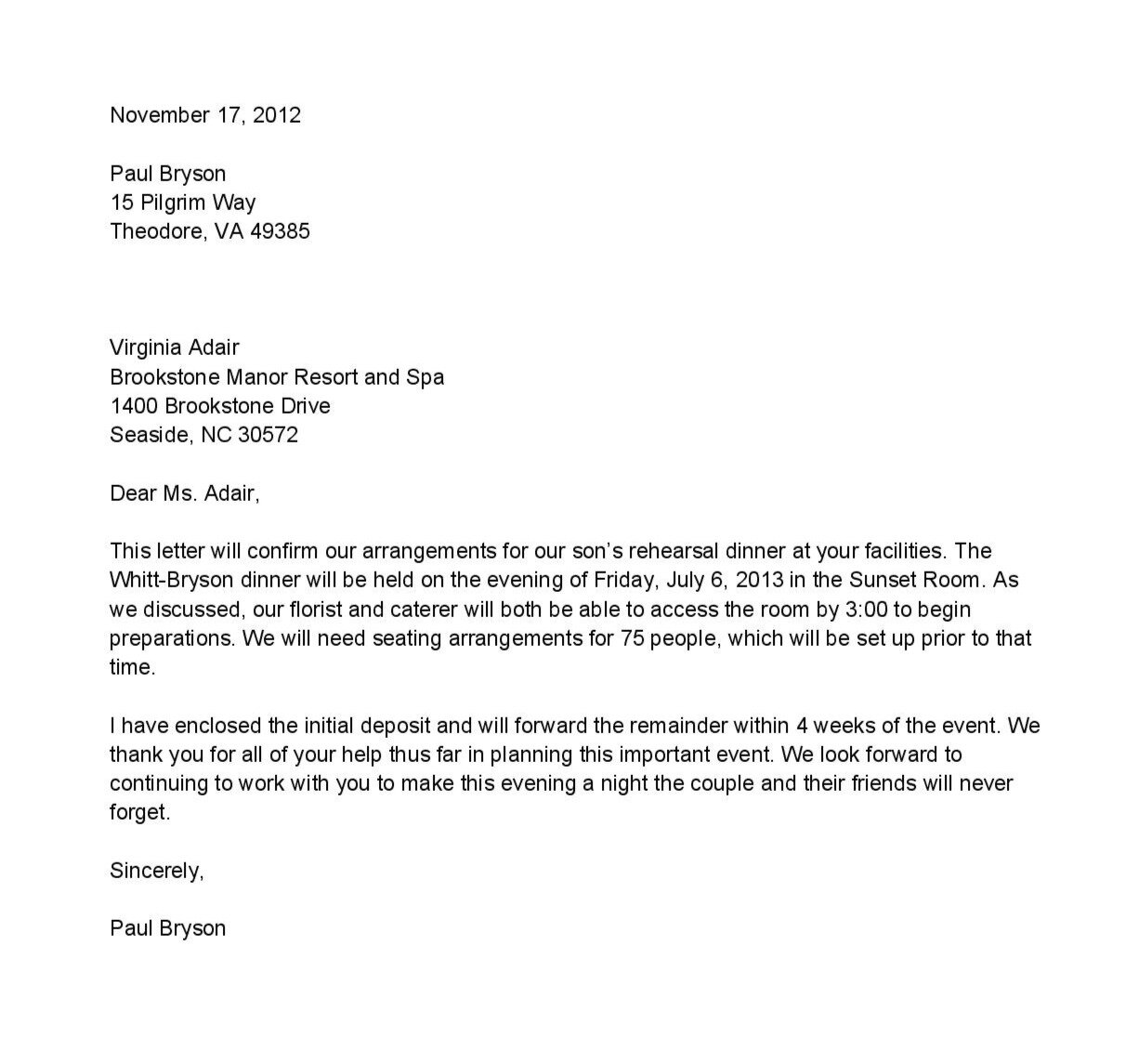 Treść listu od góry, wszystkie informacje znajdują się od lewej strony. Date: November seventeenth, two thousand twelve. Wers przerwy. Sender's data: Paul Bryson, fifteen Pilgrim Way, Theodore, VA four nine three eight five. Dwa wersy przerwy. Recipient's data: Virginia Adair, Brookstone Manor Resort and Spa, one thousand four hundred Brookstone Drive, Seaside, NC three zero five seven seven two. Wers przerwy. Content of the letter: Dear Ms. Adair, This letter will confirm our arrangements for our's son's rehearsal dinner at your facilities. The Whitt-Bryson dinner will be held on the evening of Friday, July 6, 2013 in the Sunset Room. As we discussed, our florist and caterer will both be able to access the room by 3:00 to begin preparations. We will need seating arrangements for 75 people, which will be set up prior to that time. I have enclosed the initial deposit and will forward the remainder within 4 weeks of the event. We thank you for all your help thus far in planning this important event. We look forward to counting to work with you to make this evening a night the couple and their friends will never forget. Sincerely, Paul Bryson  