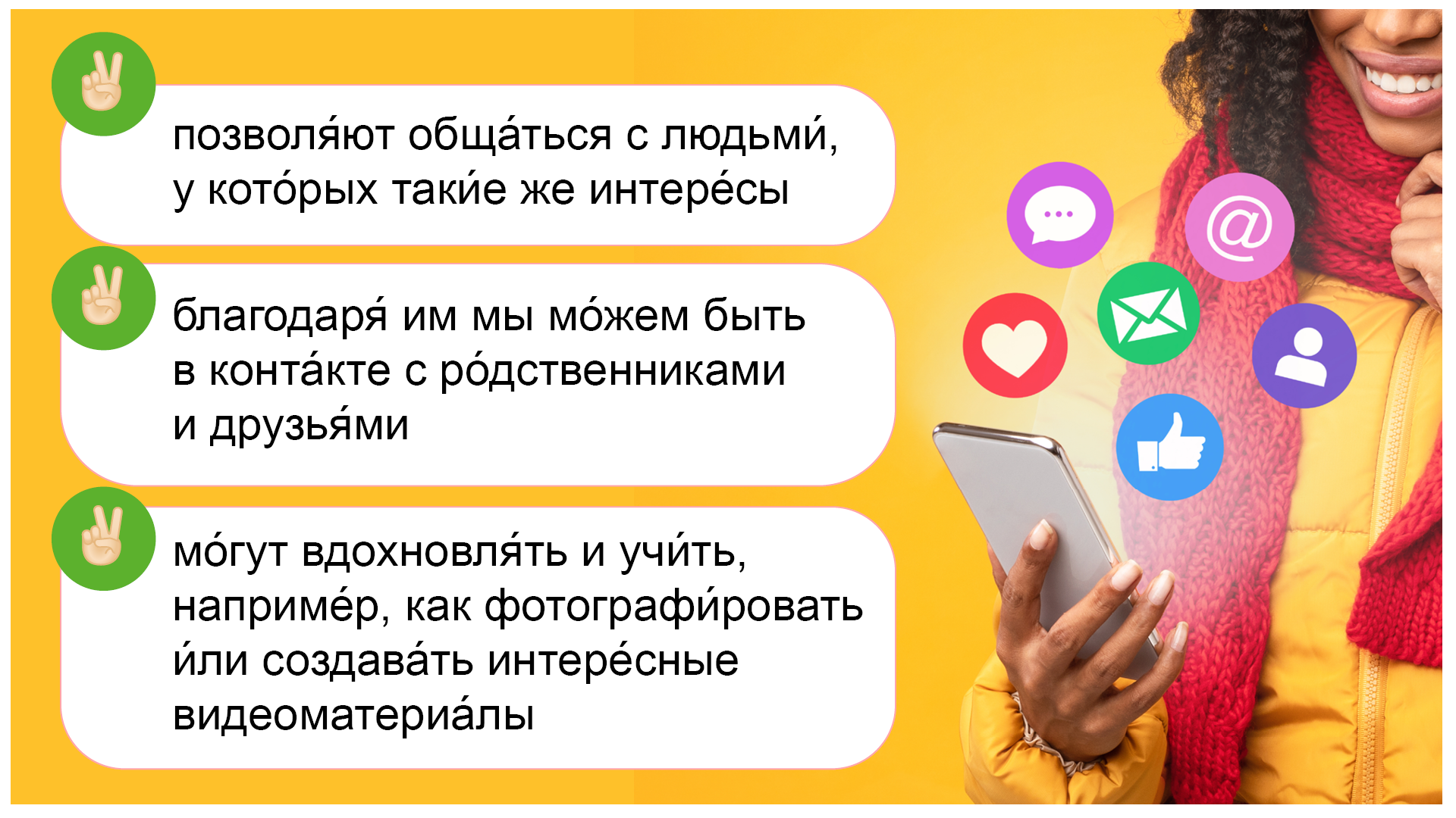 Ilustracja przestawia następujące informacje: позволя́ют обща́ться с людьми́, у кото́рых таки́е же интере́сы; благодаря́ им мы мо́жем быть в конта́кте с ро́дственниками и друзья́ми; мо́гут вдохновля́ть и учи́ть, наприме́р, как фотографи́ровать и́ли создава́ть интере́сные видеоматериа́лы Obok widoczna jest uśmiechnięta dziewczyna z telefonem oraz unoszące się nad nim ikony.

