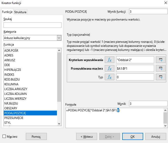 Ilustracja przedstawia okno arkusza kalkulacyjnego w programie  LibreOffice Calc  zatytułowane Kreator funkcji. Z prawej strony znajdują się dwie zakładki – Funkcje i Struktura. Wybrana jest zakładka Funkcje. Znajdujące się pod nią okienko Szukaj jest puste. W okienku Kategoria wybrano: Arkusz kalkulacyjny, a w okienku Funkcja opcję PODAJ.POZYCJĘ. Znajdujące się po prawej stronie okienko Wynik funkcji zawiera cyfrę 3. Poniżej znajduje się pole z napisem: Wyznacza pozycję w macierzy po porównaniu wartości. Typ (opcjonalnie). Typ może przyjąć wartość 1 (macierz pierwszej kolumny rosnąco), 0 (ścisłe dopasowanie lub symbol wieloznaczny lub dopasowanie wyrażenia regularnego) lub -1 (macierz pierwszej kolumny malejąc…). Poniżej znajdują się trzy okienka z zawartością: Kryterium wyszukiwania: ”Oddział 2”, Przeszukiwana macierz: $A1:$F1, Typ: -. W polu Wynik znajduje się zawartość: 3, a w umiejscowionym poniżej okienku Formuła: =PODAJ.POZYCJĘ(”Oddział 2”; $A1:$F1;0)  . W dolnej części paska znajduje się odznaczona opcja Macierz i prostokątne przyciski: Pomoc, &lt;Wstecz, Dalej&gt;, OK i Anuluj.