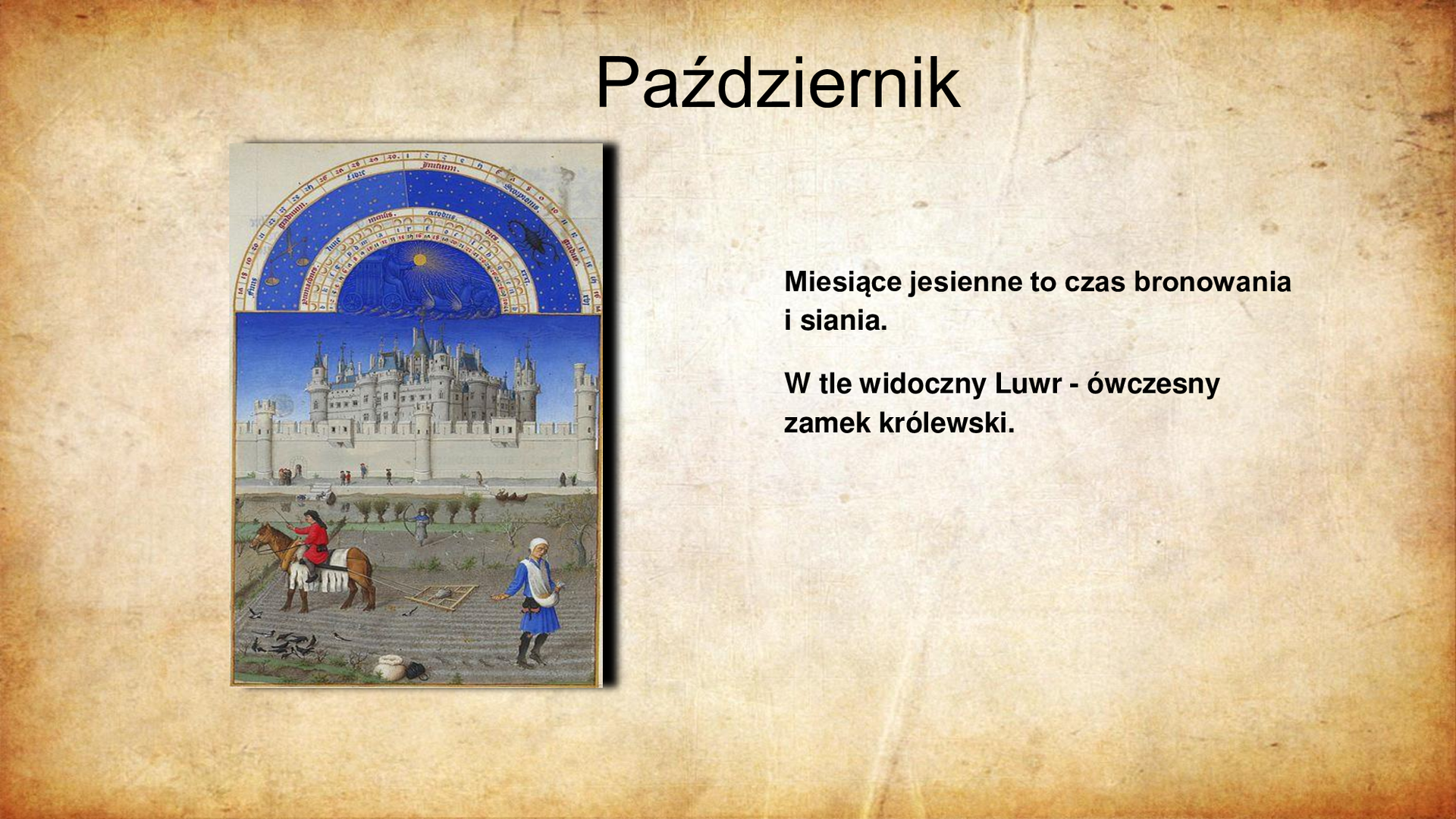 Ilustracja po lewej stronie przedstawia miniaturę ze średniowiecznego kodeksu. Na pierwszym planie, bliżej prawej krawędzi ilustracji przedstawia mężczyznę obsiewającego pole ziarnem wyjmowanym z trzymanej w dłoni głębokiej chusty, przewiązanej przez ramię. Po lewej stronie ilustracji widoczny mężczyzna na koniu, który ciągnie za sobą narzędzie do bronowania pola. W tle widoczne zabudowania murów i częściowo zasłonięty za nimi wieloboczny, zabudowany wieżyczkami zamek. Powyżej sceny umieszczono fragment kalendarza astronomicznego z zaznaczeniem znaków zodiaku: Wagi i Skorpiona. Tytuł slajdu: Październik. Tekst po prawej stronie slajdu: Miesiące jesienne to czas bronowania i siania. W tle widoczny Luwr - ówczesny zamek królewski.