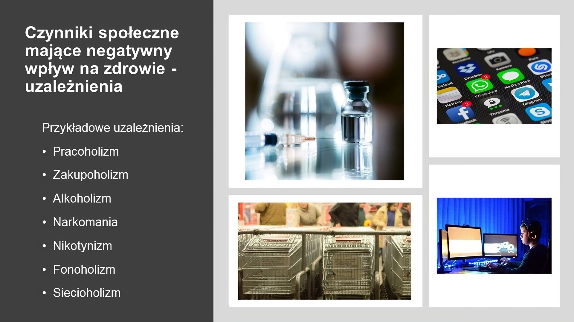Slajd przedzielony na dwie części. Z prawej strony, na jasnym tle, cztery zdjęcia. Przedstawiają: fiolkę i strzykawkę; wózki sklepowe; ekran telefonu z ikonkami aplikacji; mężczyznę siedzącego przy trzech ekranach komputerowych. Z lewej strony, na ciemnoszarym tle, biały tekst: „Czynniki społeczne mające negatywny wpływ na zdrowie - uzależnienia. Przykładowe uzależnienia: pracoholizm, zakupoholizm, alkoholizm, narkomania, nikotynizm, fonoholizm, siecioholizm”.