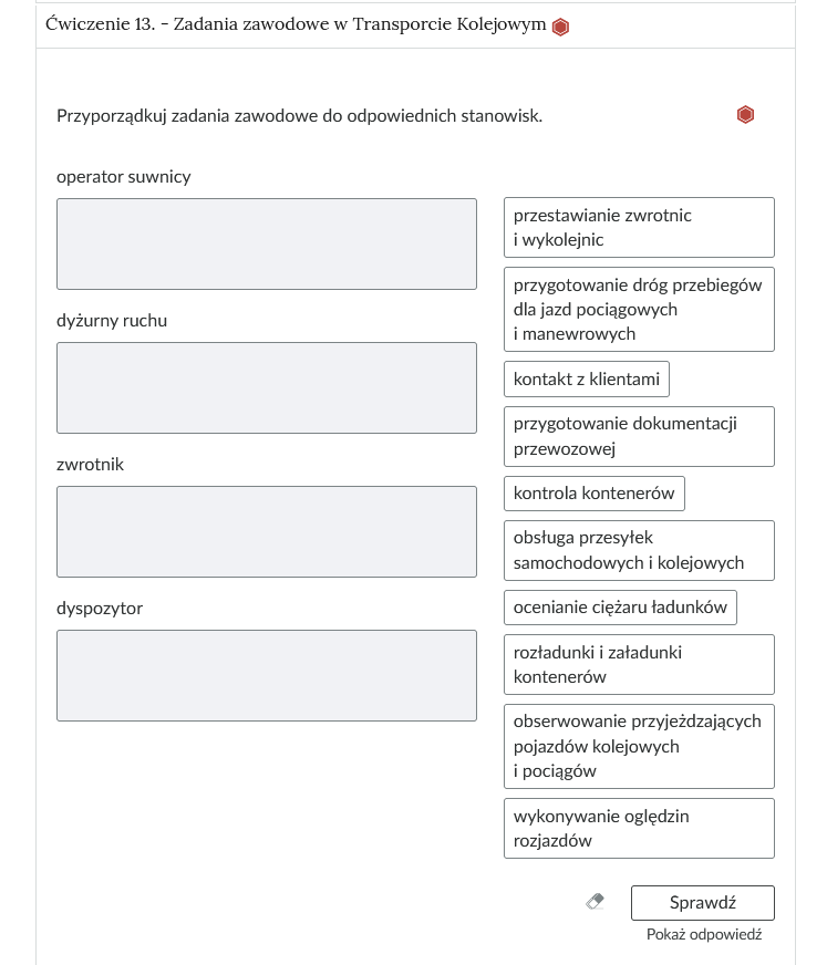 Widok na ćwiczenie, polegające na porządkowaniu elementów w grupy. W górnej części znajduje się pasek zakładki z napisem Ćwiczenie 13. myślnik zadania zawodowe w Transporcie Kolejowym. Poniżej w rozwijalnej prostokątnej ramce znajduje się ćwiczenie. Polecenie. Pogrupuj urządzenia do kontroli osób bagażu. Poniżej znajdują się cztery grupy. Pod nagłówkiem danej grupy znajduje się pole. Aby je uzupełnić, można albo przesunąć na kafelki z odpowiedziami, które znajdują się po prawej stronie rozwijalnej ramki albo można wejść w pole za pomocą kombinacji klawiszy szift i enter. Po wejściu rozwija się lista, po której poruszamy się strzałkami w górę i w dół. Enterem zatwierdzamy odpowiedź. Obok polecenia wyświetla się oznaczenie poziomu. Tu jest to średni. Poniżej znajdują się trzy przyciski. To kolejno: wyczyść odpowiedzi, sprawdź i pokaż odpowiedź.