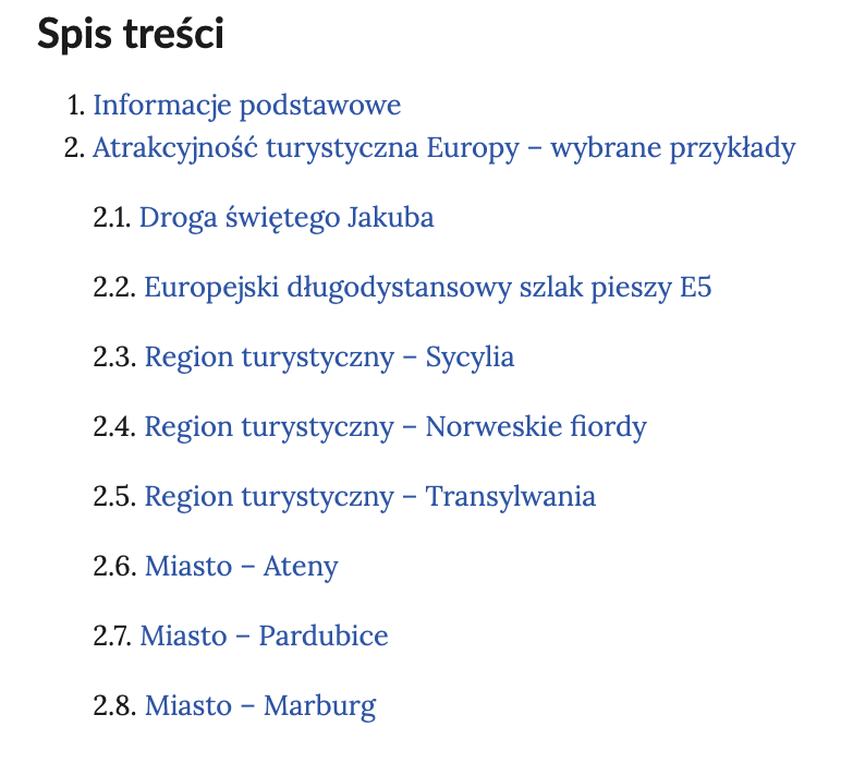 Spis treści.
1. Informacje podstawowe.
2. Atrakcyjność turystyczna Europy - wybrane przykłady
2.1. Droga świętego Jakuba
2.2. Europejski długodystansowy szlak pieszy E5
2.3. Region turystyczny - Sycylia
2.4. Region turystyczny - Norweskie fiordy
2.5. Region turystyczny - Transylwania
2.6. Miasto - Ateny
2.7. Miasto - Pardubice
2.8. Miasto - Marburg