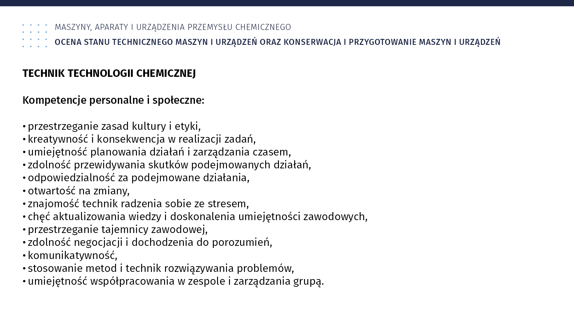 Plansza: Maszyny, aparaty i urządzenia przemysłu chemicznym. Ocena stanu technicznego maszyn i urządzeń oraz konserwacja i przygotowanie maszyn i urządzeń. TECHNIK TECHNOLOGII CHEMICZNEJ. Kompetencje personalne i społeczne: przestrzeganie zasad kultury i etyki, kreatywność i konsekwencja w realizacji zadań, umiejętność planowania działań i zarządzania czasem, zdolność przewidywania skutków podejmowanych działań, odpowiedzialność za podejmowane działania, otwartość na zmiany, znajomość technik radzenia sobie ze stresem, chęć aktualizowania wiedzy i doskonalenia umiejętności zawodowych, przestrzeganie tajemnicy zawodowej, zdolność negocjacji i dochodzenia do porozumień, komunikatywność, stosowanie metod i technik rozwiązywania problemów, umiejętność współpracowania w zespole i zarządzania grupą.