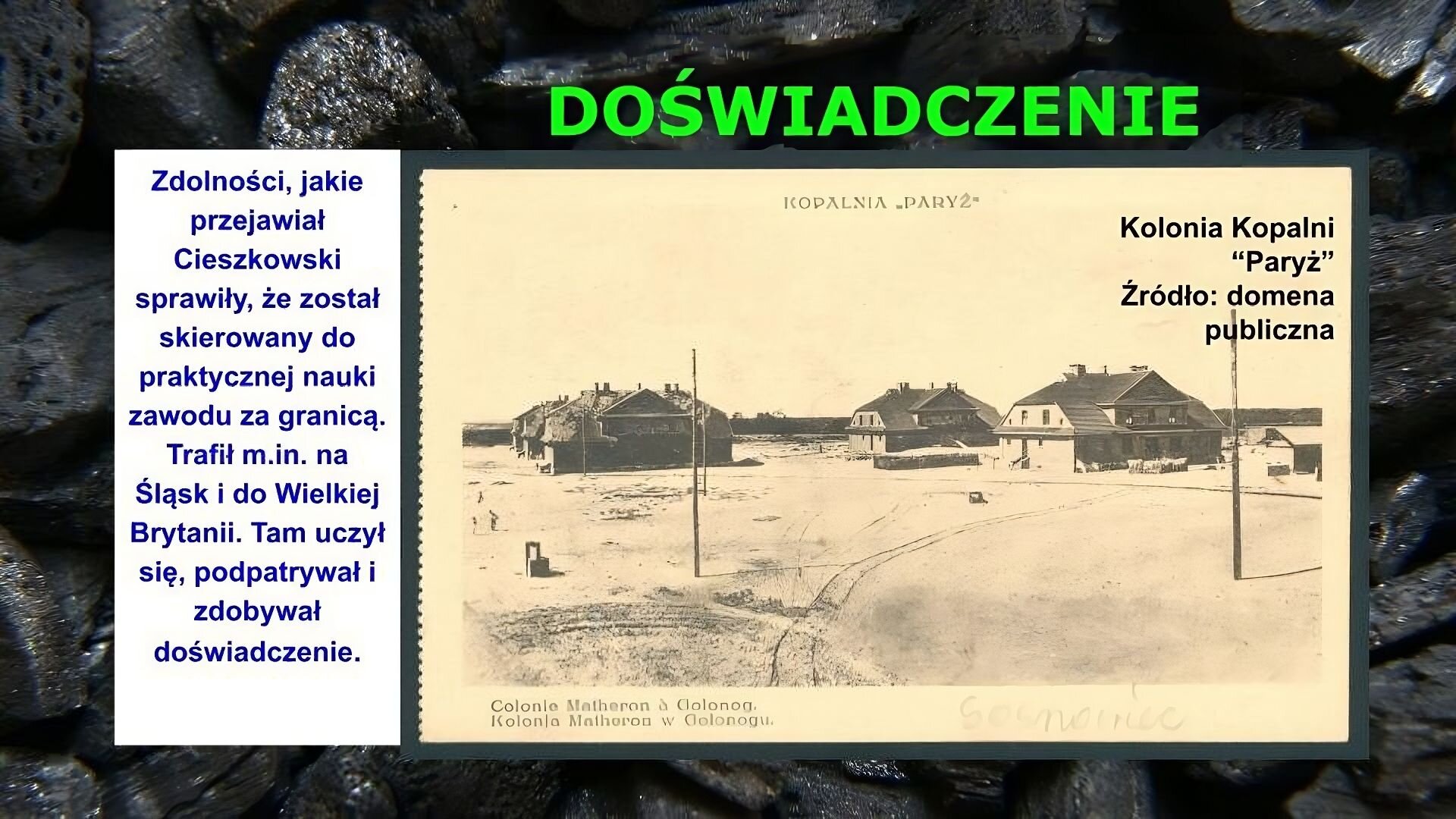 Slajd zawiera napis tytułowy, umieszczony po środku: Doświadczenie. Poniżej znajduje się zdjęcie, na którym przedstawiono trzy dwupiętrowe domy o stromych dachach. Ziemia wokół nich jest płaska i goła. Na zdjęciu napis: Kolonia Kopani „Paryż”. Źródło: domena publiczna. Po lewej stronie slajdu znajduje się napis: Zdolności, jakie przejawiał Cieszkowski sprawiły, że został skierowany do praktycznej nauki zawodu za granicą. Trafił m.in. na Śląsk i do Wielkiej Brytanii. Tam uczył się, podpatrywał i zdobywał doświadczenie. Tłem slajdu jest zdjęcie bryłek węgla.