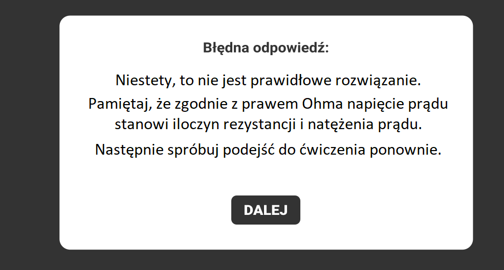 Przykładowy widok rezultatu wyboru ucznia. Na czarnym tle widnieje biała ramka z napisem: Błędna odpowiedź. Pod tym hasłem znajduje się wskazówka dla ułatwienia poprawnego wykonania zadania oraz polecenie, by wykonać zadanie jeszcze raz. Na samym dole znajduje się zaznaczony na czarno klawisz: DALEJ, umożliwiający ponowne spróbowanie swoich sił w zadaniu.