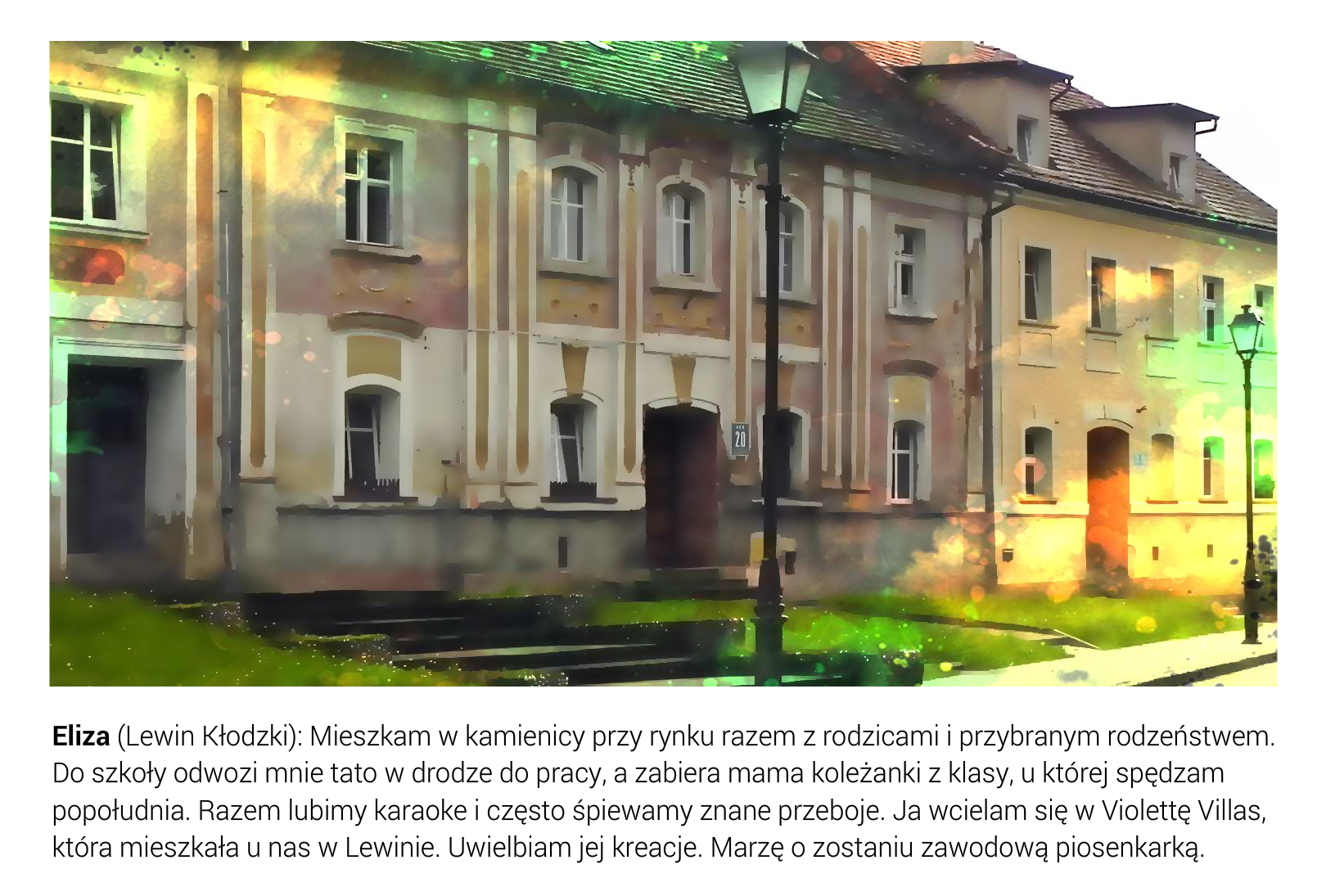 Slajd przedstawia trzy barokowe kamienice zlokalizowane przy ulicy biegnącej obok rynku w Lewinie Kłodzkim. Pod fotografią jest tekst: Eliza (Lewin Kłodzki): Mieszkam w kamienicy przy rynku razem z rodzicami i przybranym rodzeństwem. Do szkoły odwozi mnie tato w drodze do pracy, a zabiera mama koleżanki z klasy, u której spędzam popołudnia. Razem lubimy karaoke i często śpiewamy znane przeboje. Ja wcielam się w Violettę Villas, która mieszkała u nas w Lewinie. Uwielbiam jej kreacje. Marzę o zostaniu zawodową piosenkarką. 