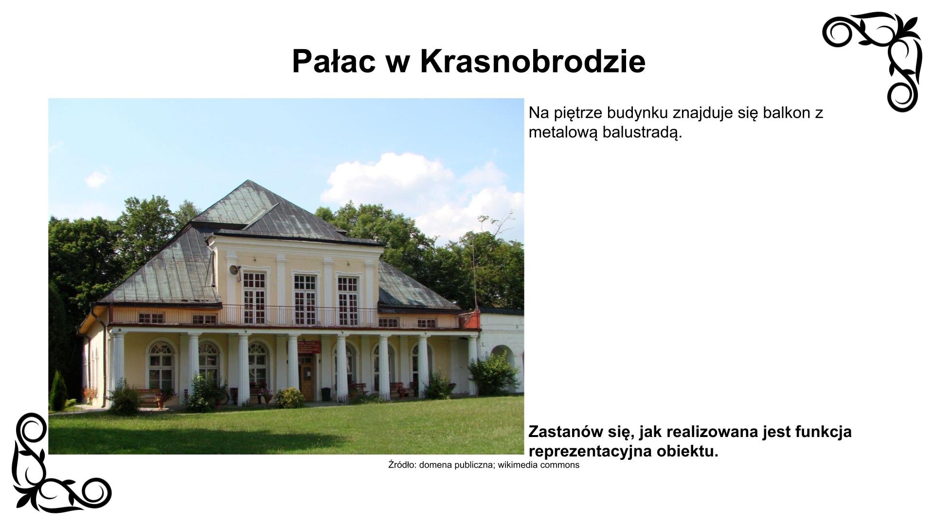 Slajd przedstawia zdjęcie piętrowego budynku, krytego łamanym dachem. Po prawej stronie widać fragment parterowego budynku. Parter głównego budynku jest cofnięty, przez co stworzony jest ganek z kolumnadą. Na piętrze obiektu znajduje się balkon z metalową balustradą. Nad zdjęciem nagłówek: „Pałac w Krasnobrodzie”, a pod nim podpis: „Źródło: domena publiczna, wikimedia commons”. Fotografii towarzyszy napis: Na piętrze budynku znajduje się balkon z metalową balustradą. Zastanów się, jak realizowana jest funkcja reprezentacyjna obiektu