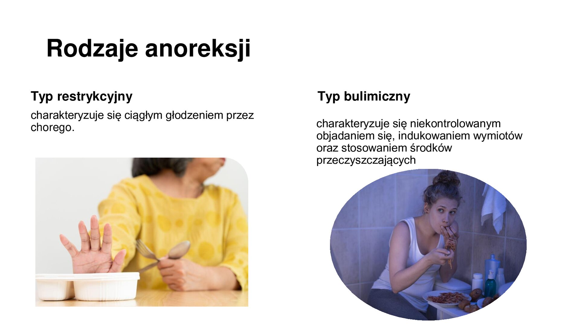 Biały slajd. U góry napis: „Rodzaje anoreksji”. Poniżej, z lewej strony, tekst: „Typ restrykcyjny charakteryzuje się ciągłym głodzeniem przez chorego”. Poniżej zdjęcie kobiety, która gestem wskazuje odmowę. Przed jej dłonią stoi biała miseczka. Z prawej strony slajdu tekst: „Typ bulimiczny charakteryzuje się niekontrolowanym objadaniem się, indukowaniem wymiotów oraz stosowaniem środków przeczyszczających”. Poniżej zdjęcie młodej kobiety siedzącej w łazience. Przed nią talerz z jedzeniem, które spożywa.