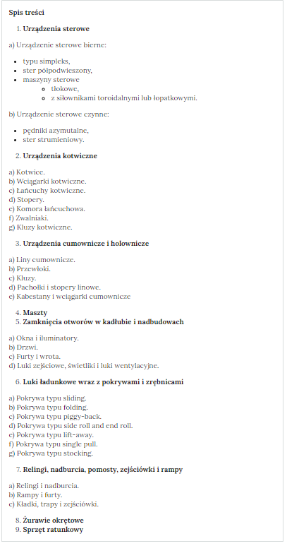Grafika przedstawia spis treści grafiki interaktywnej.
Spis treści
1.	Urządzenia sterowe
a) Urządzenie sterowe bierne:
•	typu simpleks,
•	ster półpodwieszony,
•	maszyny sterowe
o	tłokowe,
o	z siłownikami toroidalnymi lub łopatkowymi.
b) Urządzenie sterowe czynne:
•	pędniki azymutalne,
•	ster strumieniowy.
2.	Urządzenia kotwiczne
a) Kotwice.
b) Wciągarki kotwiczne.
c) Łańcuchy kotwiczne.
d) Stopery.
e) Komora łańcuchowa.
f) Zwalniaki.
g) Kluzy kotwiczne.
3.	Urządzenia cumownicze i holownicze
a) Liny cumownicze.
b) Przewłoki.
c) Kluzy.
d) Pachołki i stopery linowe.
e) Kabestany i wciągarki cumownicze
4.	Maszty
5.	Zamknięcia otworów w kadłubie i nadbudowach
a) Okna i iluminatory.
b) Drzwi.
c) Furty i wrota.
d) Luki zejściowe, świetliki i luki wentylacyjne.
6.	Luki ładunkowe wraz z pokrywami i zrębnicami
a) Pokrywa typu sliding.
b) Pokrywa typu folding.
c) Pokrywa typu piggy back.
d) Pokrywa typu side roll and end roll.
e) Pokrywa typu lift away.
f) Pokrywa typu single pull.
g) Pokrywa typu stocking.
7.	Relingi, nadburcia, pomosty, zejściówki i rampy
a) Relingi i nadburcia.
b) Rampy i furty.
c) Kładki, trapy i zejściówki.
8.	Żurawie okrętowe
9.	Sprzęt ratunkowy