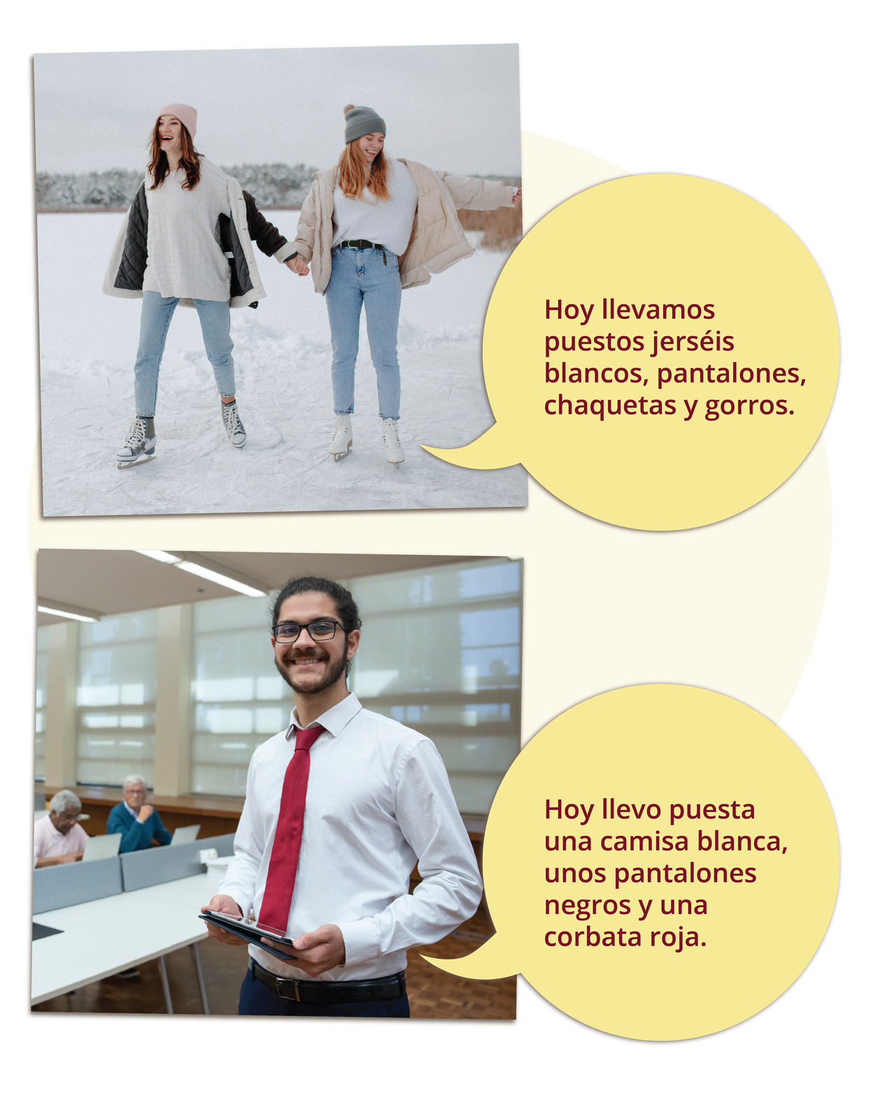 Grafika składa się z dwóch zdjęć opatrzonych podpisami. Na pierwszym zdjęciu są dwie młode kobiety jeżdżące na łyżwach na świeżym powietrzu. Mają na sobie czapki i kurtki, śmieją się trzymając się za ręce. Zdjęcie podpisane: Hoy llevamos puestos jerséis blancos, pantalones, chaquetas y gorros. Na drugim zdjęciu widoczny jest młody mężczyzna w białej koszuli i krawacie. Stoi w sali, w tle widać dwóch starszych mężczyzn siedzących przed komputerami. Zdjęcie ma podpis: Hoy llevo puesta una camisa blanca, unos pantalones negros y una corbata roja.