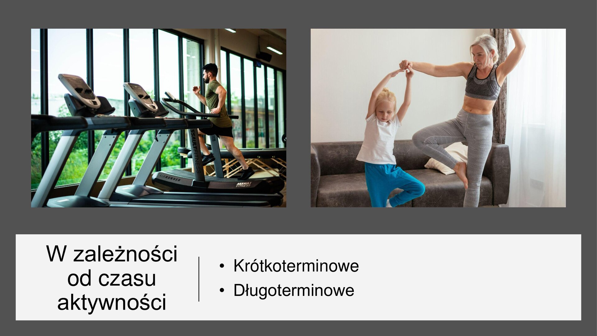 Szary slajd. U góry slajdu dwa zdjęcia ustawione jedno obok drugiego. Lewe zdjęcie przedstawia wnętrze siłowni i ustawione w niej obok siebie bieżnie. Na jednej z nich biegnie mężczyzna w zielonej koszulce i czarnych, krótkich spodenkach. Bieżnie ustawione są przy przeszklonej ścianie, a za oknami widoczne są zielone krzewy i drzewa. Prawe zdjęcie przedstawia mamę z córką. Obie ubrane są w sportowe ubrania: kobieta w czarny stanik sportowy i szare legginsy, a dziewczynka w białą koszulkę i niebieskie spodnie dresowe. Obie unoszą ręce do góry i kładą stopę na udzie drugiej nogi. Kobieta przytrzymuje uniesione dłonie dziewczynki. W tle brązowa kanapa i kremowa ściana. W dolnej części slajdu biały prostokąt i tekst: „W zależności od czasu aktywności: krótkoterminowe, długoterminowe”.