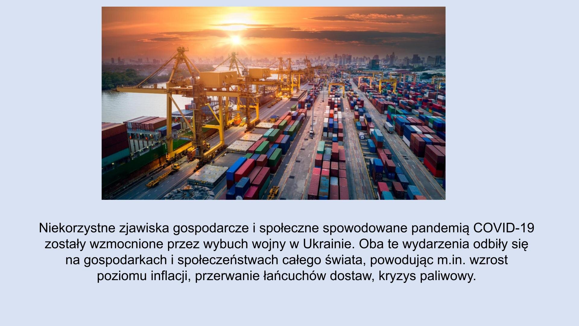 Jasnoniebieski slajd. U góry slajdu zdjęcie, które przedstawia port. Z lewej strony, ustawione w rzędzie, żółte suwnice. Po prawej stornie zdjęcia kontenery ustawione w rzędy. U dołu slajdu tekst: „Niekorzystne zjawiska gospodarcze i społeczne spowodowane pandemią COVID‑19 zostały wzmocnione przez wybuch wojny na Ukrainie. Oba te wydarzenia odbiły się na gospodarkach i społeczeństwach całego świata, powodując m.in. wzrost poziomu inflacji, przerwanie łańcuchów dostaw, kryzys paliwowy”.