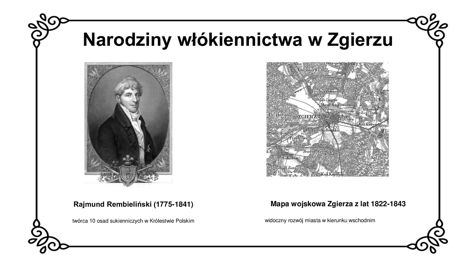 Slajd zawiera napis tytułowy: Narodziny włókiennictwa w Zgierzu. Po lewej stronie jest zdjęcie Rajmunda Rembielińskiego. Mężczyzna ubrany jest we frak z epoki, kamizelkę, koszulę i jedwabny fular pod szyją. Pod zdjęciem jest informacja: Rajmund Rembieliński (1775‑1841) twórca 10 osad włókienniczych w Królestwie Polskim. Po prawej stronie planszy jest pokazana mapa wojskowa Zgierza z lat 1822‑1843, ukazująca rozwój miasta w kierunku wschodnim. 